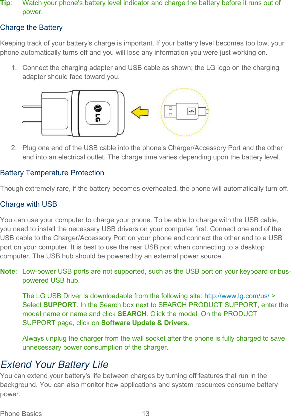  Phone Basics  13   Tip:   Watch your phone&apos;s battery level indicator and charge the battery before it runs out of power. Charge the Battery  Keeping track of your battery&apos;s charge is important. If your battery level becomes too low, your phone automatically turns off and you will lose any information you were just working on.  1.  Connect the charging adapter and USB cable as shown; the LG logo on the charging adapter should face toward you.   2.  Plug one end of the USB cable into the phone&apos;s Charger/Accessory Port and the other end into an electrical outlet. The charge time varies depending upon the battery level.  Battery Temperature Protection Though extremely rare, if the battery becomes overheated, the phone will automatically turn off. Charge with USB You can use your computer to charge your phone. To be able to charge with the USB cable, you need to install the necessary USB drivers on your computer first. Connect one end of the USB cable to the Charger/Accessory Port on your phone and connect the other end to a USB port on your computer. It is best to use the rear USB port when connecting to a desktop computer. The USB hub should be powered by an external power source. Note:  Low-power USB ports are not supported, such as the USB port on your keyboard or bus-powered USB hub. The LG USB Driver is downloadable from the following site: http://www.lg.com/us/ &gt; Select SUPPORT. In the Search box next to SEARCH PRODUCT SUPPORT, enter the model name or name and click SEARCH. Click the model. On the PRODUCT SUPPORT page, click on Software Update &amp; Drivers. Always unplug the charger from the wall socket after the phone is fully charged to save unnecessary power consumption of the charger. Extend Your Battery Life You can extend your battery&apos;s life between charges by turning off features that run in the background. You can also monitor how applications and system resources consume battery power. 