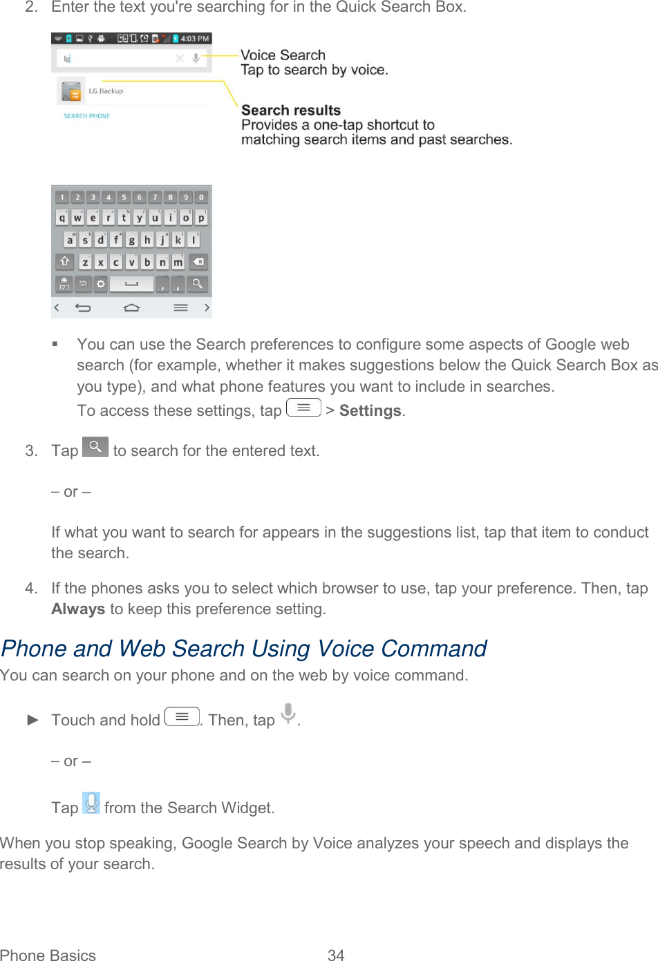  Phone Basics  34   2.  Enter the text you&apos;re searching for in the Quick Search Box.    You can use the Search preferences to configure some aspects of Google web search (for example, whether it makes suggestions below the Quick Search Box as you type), and what phone features you want to include in searches. To access these settings, tap   &gt; Settings. 3.  Tap   to search for the entered text. – or – If what you want to search for appears in the suggestions list, tap that item to conduct the search. 4.  If the phones asks you to select which browser to use, tap your preference. Then, tap Always to keep this preference setting. Phone and Web Search Using Voice Command You can search on your phone and on the web by voice command. ►  Touch and hold  . Then, tap  . – or – Tap   from the Search Widget. When you stop speaking, Google Search by Voice analyzes your speech and displays the results of your search.    