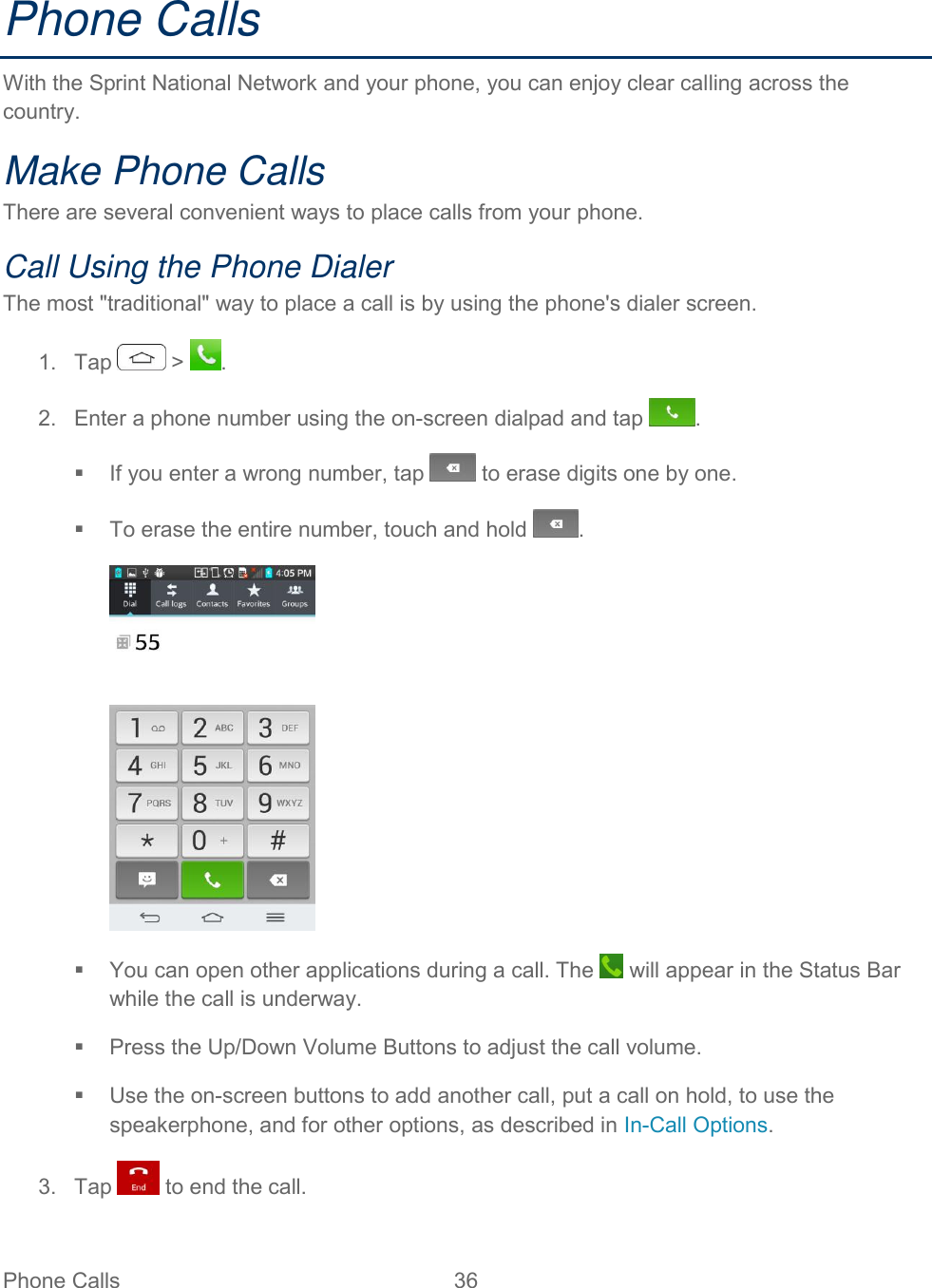  Phone Calls  36   Phone Calls  With the Sprint National Network and your phone, you can enjoy clear calling across the country. Make Phone Calls There are several convenient ways to place calls from your phone. Call Using the Phone Dialer The most &quot;traditional&quot; way to place a call is by using the phone&apos;s dialer screen. 1.  Tap   &gt;  . 2.  Enter a phone number using the on-screen dialpad and tap  .   If you enter a wrong number, tap   to erase digits one by one.   To erase the entire number, touch and hold  .    You can open other applications during a call. The   will appear in the Status Bar while the call is underway.   Press the Up/Down Volume Buttons to adjust the call volume.   Use the on-screen buttons to add another call, put a call on hold, to use the speakerphone, and for other options, as described in In-Call Options. 3.  Tap   to end the call. 