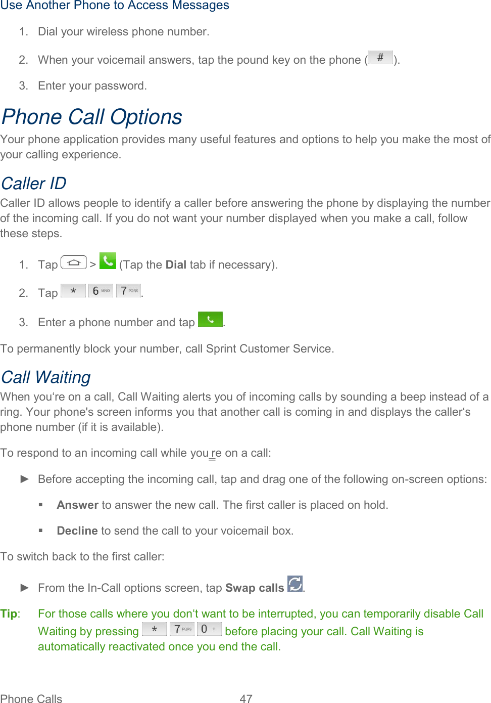  Phone Calls  47   Use Another Phone to Access Messages 1.  Dial your wireless phone number. 2.  When your voicemail answers, tap the pound key on the phone ( ). 3.  Enter your password.  Phone Call Options Your phone application provides many useful features and options to help you make the most of your calling experience. Caller ID Caller ID allows people to identify a caller before answering the phone by displaying the number of the incoming call. If you do not want your number displayed when you make a call, follow these steps. 1.  Tap   &gt;   (Tap the Dial tab if necessary). 2.  Tap      . 3.  Enter a phone number and tap  . To permanently block your number, call Sprint Customer Service. Call Waiting When you‘re on a call, Call Waiting alerts you of incoming calls by sounding a beep instead of a ring. Your phone&apos;s screen informs you that another call is coming in and displays the caller‘s phone number (if it is available). To respond to an incoming call while you‗re on a call: ►  Before accepting the incoming call, tap and drag one of the following on-screen options:  Answer to answer the new call. The first caller is placed on hold.  Decline to send the call to your voicemail box. To switch back to the first caller: ►  From the In-Call options screen, tap Swap calls  . Tip:  For those calls where you don‘t want to be interrupted, you can temporarily disable Call Waiting by pressing       before placing your call. Call Waiting is automatically reactivated once you end the call. 