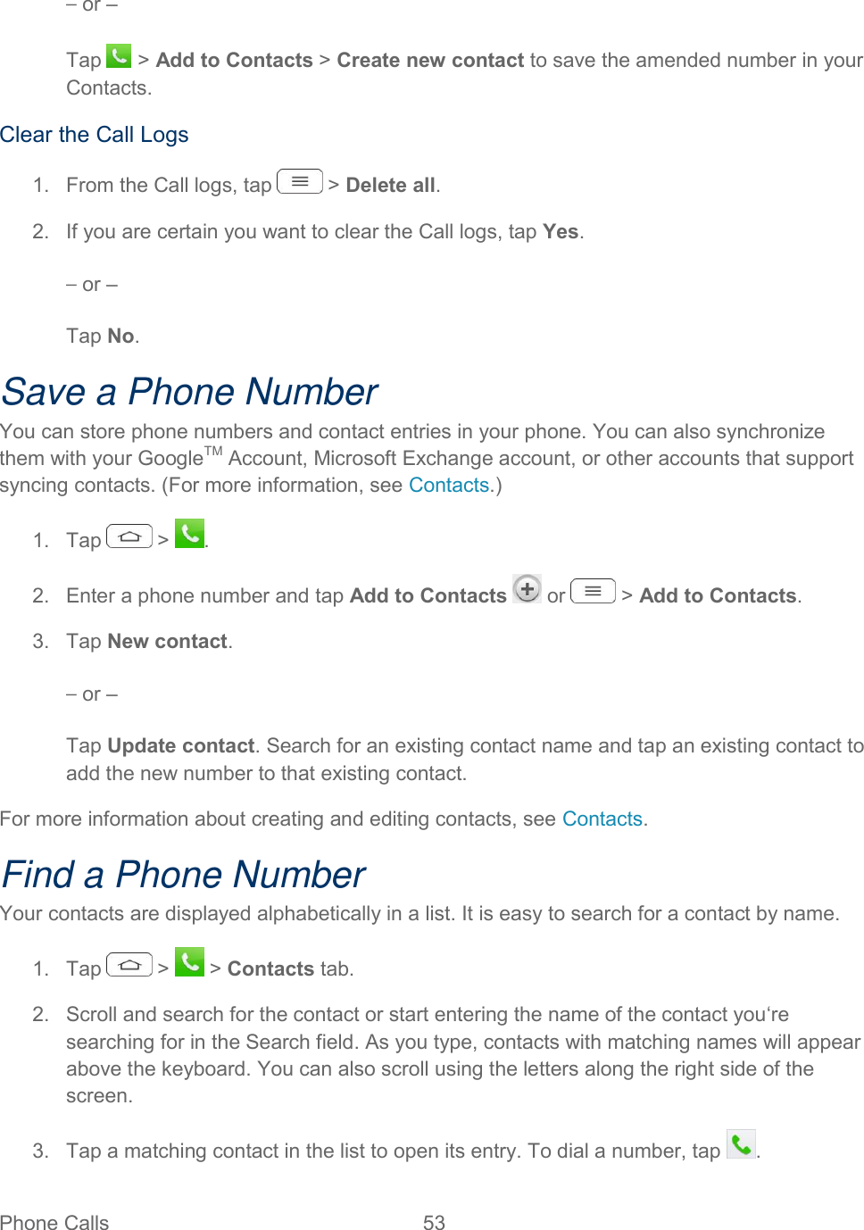  Phone Calls  53   – or – Tap   &gt; Add to Contacts &gt; Create new contact to save the amended number in your Contacts. Clear the Call Logs 1.  From the Call logs, tap   &gt; Delete all. 2.  If you are certain you want to clear the Call logs, tap Yes. – or – Tap No. Save a Phone Number You can store phone numbers and contact entries in your phone. You can also synchronize them with your GoogleTM Account, Microsoft Exchange account, or other accounts that support syncing contacts. (For more information, see Contacts.) 1.  Tap   &gt;  . 2.  Enter a phone number and tap Add to Contacts   or   &gt; Add to Contacts. 3.  Tap New contact. – or – Tap Update contact. Search for an existing contact name and tap an existing contact to add the new number to that existing contact. For more information about creating and editing contacts, see Contacts. Find a Phone Number Your contacts are displayed alphabetically in a list. It is easy to search for a contact by name. 1.  Tap   &gt;   &gt; Contacts tab. 2.  Scroll and search for the contact or start entering the name of the contact you‘re searching for in the Search field. As you type, contacts with matching names will appear above the keyboard. You can also scroll using the letters along the right side of the screen. 3.  Tap a matching contact in the list to open its entry. To dial a number, tap  . 