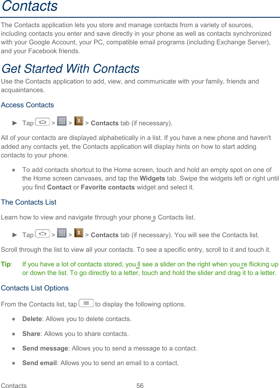  Contacts  56   Contacts The Contacts application lets you store and manage contacts from a variety of sources, including contacts you enter and save directly in your phone as well as contacts synchronized with your Google Account, your PC, compatible email programs (including Exchange Server), and your Facebook friends. Get Started With Contacts Use the Contacts application to add, view, and communicate with your family, friends and acquaintances. Access Contacts ►  Tap   &gt;   &gt;   &gt; Contacts tab (if necessary). All of your contacts are displayed alphabetically in a list. If you have a new phone and haven&apos;t added any contacts yet, the Contacts application will display hints on how to start adding contacts to your phone. ●  To add contacts shortcut to the Home screen, touch and hold an empty spot on one of the Home screen canvases, and tap the Widgets tab. Swipe the widgets left or right until you find Contact or Favorite contacts widget and select it. The Contacts List Learn how to view and navigate through your phone‗s Contacts list. ►  Tap   &gt;   &gt;   &gt; Contacts tab (if necessary). You will see the Contacts list. Scroll through the list to view all your contacts. To see a specific entry, scroll to it and touch it. Tip:   If you have a lot of contacts stored, you‗ll see a slider on the right when you‗re flicking up or down the list. To go directly to a letter, touch and hold the slider and drag it to a letter. Contacts List Options From the Contacts list, tap   to display the following options. ●  Delete: Allows you to delete contacts. ●  Share: Allows you to share contacts. ●  Send message: Allows you to send a message to a contact. ●  Send email: Allows you to send an email to a contact. 