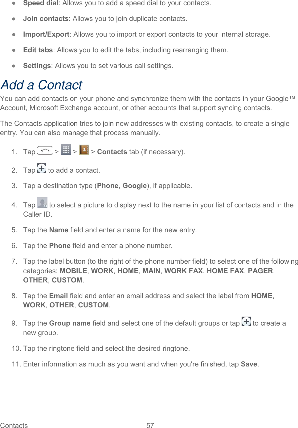  Contacts  57   ●  Speed dial: Allows you to add a speed dial to your contacts. ●  Join contacts: Allows you to join duplicate contacts. ●  Import/Export: Allows you to import or export contacts to your internal storage. ●  Edit tabs: Allows you to edit the tabs, including rearranging them. ●  Settings: Allows you to set various call settings. Add a Contact You can add contacts on your phone and synchronize them with the contacts in your Google™ Account, Microsoft Exchange account, or other accounts that support syncing contacts. The Contacts application tries to join new addresses with existing contacts, to create a single entry. You can also manage that process manually. 1.  Tap   &gt;   &gt;   &gt; Contacts tab (if necessary). 2.  Tap   to add a contact. 3.  Tap a destination type (Phone, Google), if applicable. 4.  Tap   to select a picture to display next to the name in your list of contacts and in the Caller ID. 5.  Tap the Name field and enter a name for the new entry.  6.  Tap the Phone field and enter a phone number.  7.  Tap the label button (to the right of the phone number field) to select one of the following categories: MOBILE, WORK, HOME, MAIN, WORK FAX, HOME FAX, PAGER, OTHER, CUSTOM. 8.  Tap the Email field and enter an email address and select the label from HOME, WORK, OTHER, CUSTOM. 9.  Tap the Group name field and select one of the default groups or tap   to create a new group. 10. Tap the ringtone field and select the desired ringtone. 11. Enter information as much as you want and when you&apos;re finished, tap Save. 