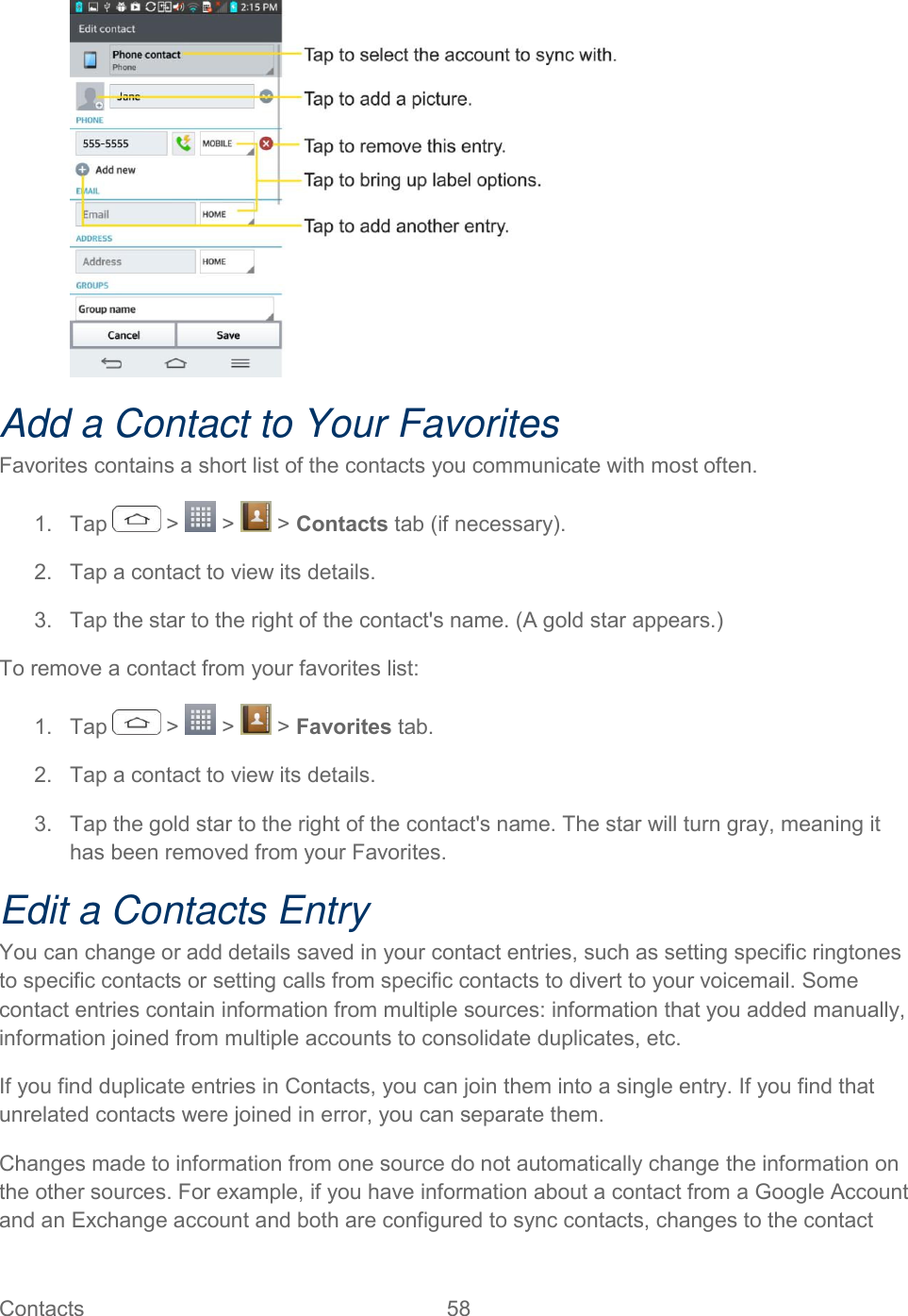  Contacts  58    Add a Contact to Your Favorites Favorites contains a short list of the contacts you communicate with most often. 1.  Tap   &gt;   &gt;   &gt; Contacts tab (if necessary). 2.  Tap a contact to view its details. 3.  Tap the star to the right of the contact&apos;s name. (A gold star appears.) To remove a contact from your favorites list: 1.  Tap   &gt;   &gt;   &gt; Favorites tab. 2.  Tap a contact to view its details. 3.  Tap the gold star to the right of the contact&apos;s name. The star will turn gray, meaning it has been removed from your Favorites. Edit a Contacts Entry You can change or add details saved in your contact entries, such as setting specific ringtones to specific contacts or setting calls from specific contacts to divert to your voicemail. Some contact entries contain information from multiple sources: information that you added manually, information joined from multiple accounts to consolidate duplicates, etc. If you find duplicate entries in Contacts, you can join them into a single entry. If you find that unrelated contacts were joined in error, you can separate them. Changes made to information from one source do not automatically change the information on the other sources. For example, if you have information about a contact from a Google Account and an Exchange account and both are configured to sync contacts, changes to the contact 