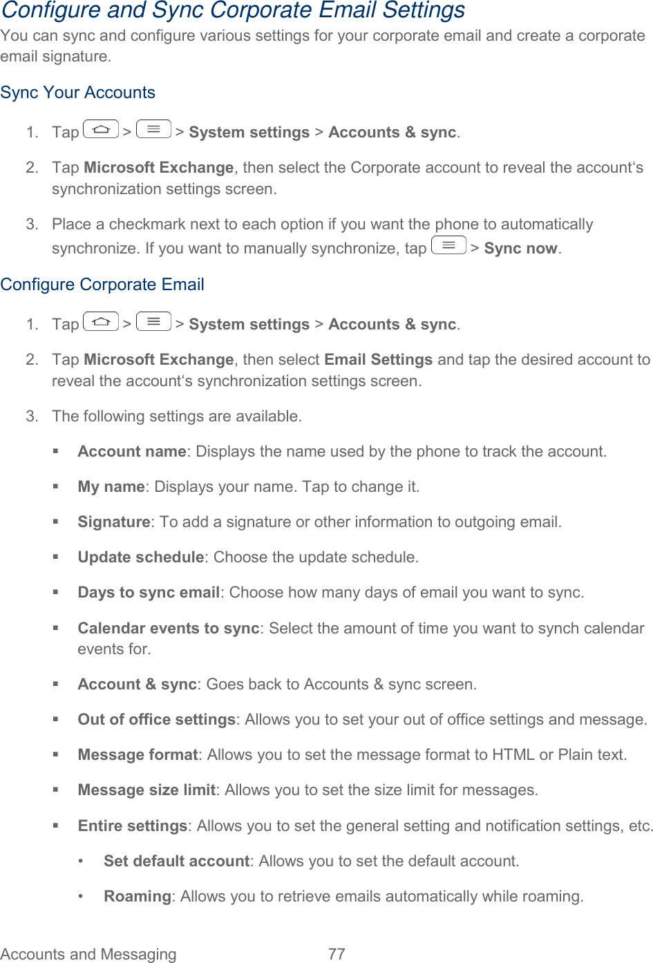  Accounts and Messaging  77   Configure and Sync Corporate Email Settings You can sync and configure various settings for your corporate email and create a corporate email signature. Sync Your Accounts 1.  Tap   &gt;   &gt; System settings &gt; Accounts &amp; sync. 2.  Tap Microsoft Exchange, then select the Corporate account to reveal the account‘s synchronization settings screen. 3.  Place a checkmark next to each option if you want the phone to automatically synchronize. If you want to manually synchronize, tap   &gt; Sync now. Configure Corporate Email 1.  Tap   &gt;   &gt; System settings &gt; Accounts &amp; sync. 2.  Tap Microsoft Exchange, then select Email Settings and tap the desired account to reveal the account‘s synchronization settings screen. 3.  The following settings are available.  Account name: Displays the name used by the phone to track the account.  My name: Displays your name. Tap to change it.  Signature: To add a signature or other information to outgoing email.  Update schedule: Choose the update schedule.  Days to sync email: Choose how many days of email you want to sync.  Calendar events to sync: Select the amount of time you want to synch calendar events for.  Account &amp; sync: Goes back to Accounts &amp; sync screen.  Out of office settings: Allows you to set your out of office settings and message.  Message format: Allows you to set the message format to HTML or Plain text.  Message size limit: Allows you to set the size limit for messages.  Entire settings: Allows you to set the general setting and notification settings, etc. •  Set default account: Allows you to set the default account. •  Roaming: Allows you to retrieve emails automatically while roaming. 