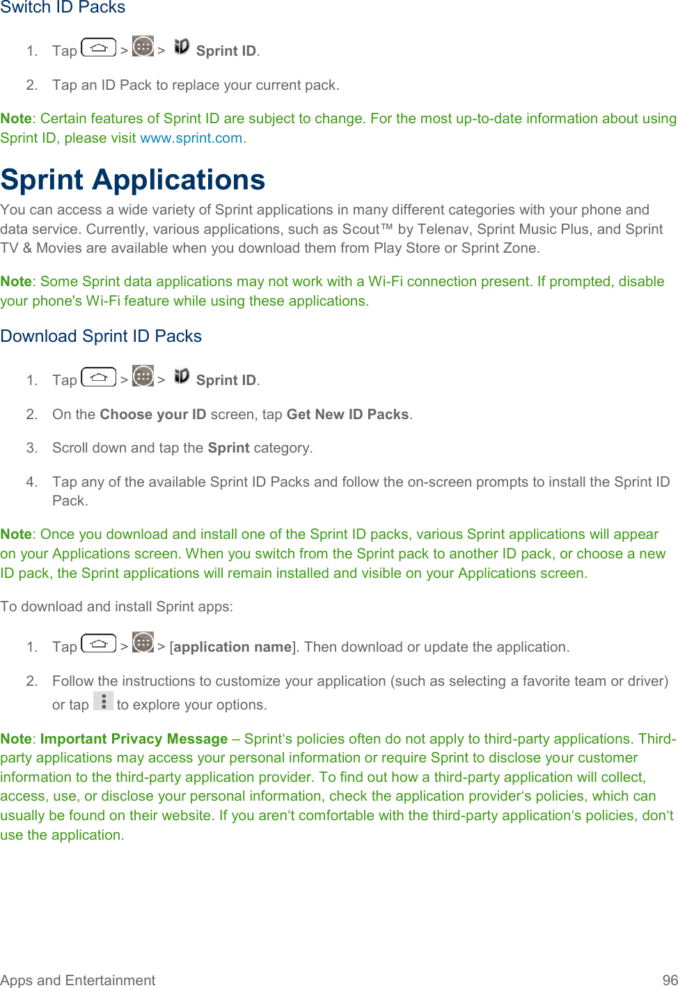 Apps and Entertainment  96   Switch ID Packs 1.  Tap   &gt;   &gt;   Sprint ID. 2.  Tap an ID Pack to replace your current pack. Note: Certain features of Sprint ID are subject to change. For the most up-to-date information about using Sprint ID, please visit www.sprint.com. Sprint Applications You can access a wide variety of Sprint applications in many different categories with your phone and data service. Currently, various applications, such as Scout™ by Telenav, Sprint Music Plus, and Sprint TV &amp; Movies are available when you download them from Play Store or Sprint Zone. Note: Some Sprint data applications may not work with a Wi-Fi connection present. If prompted, disable your phone&apos;s Wi-Fi feature while using these applications. Download Sprint ID Packs 1.  Tap   &gt;   &gt;   Sprint ID.  2.  On the Choose your ID screen, tap Get New ID Packs. 3.  Scroll down and tap the Sprint category. 4.  Tap any of the available Sprint ID Packs and follow the on-screen prompts to install the Sprint ID Pack. Note: Once you download and install one of the Sprint ID packs, various Sprint applications will appear on your Applications screen. When you switch from the Sprint pack to another ID pack, or choose a new ID pack, the Sprint applications will remain installed and visible on your Applications screen. To download and install Sprint apps: 1.  Tap   &gt;   &gt; [application name]. Then download or update the application. 2.  Follow the instructions to customize your application (such as selecting a favorite team or driver) or tap   to explore your options. Note: Important Privacy Message – Sprint‘s policies often do not apply to third-party applications. Third-party applications may access your personal information or require Sprint to disclose your customer information to the third-party application provider. To find out how a third-party application will collect, access, use, or disclose your personal information, check the application provider‘s policies, which can usually be found on their website. If you aren‘t comfortable with the third-party application‘s policies, don‘t use the application. 