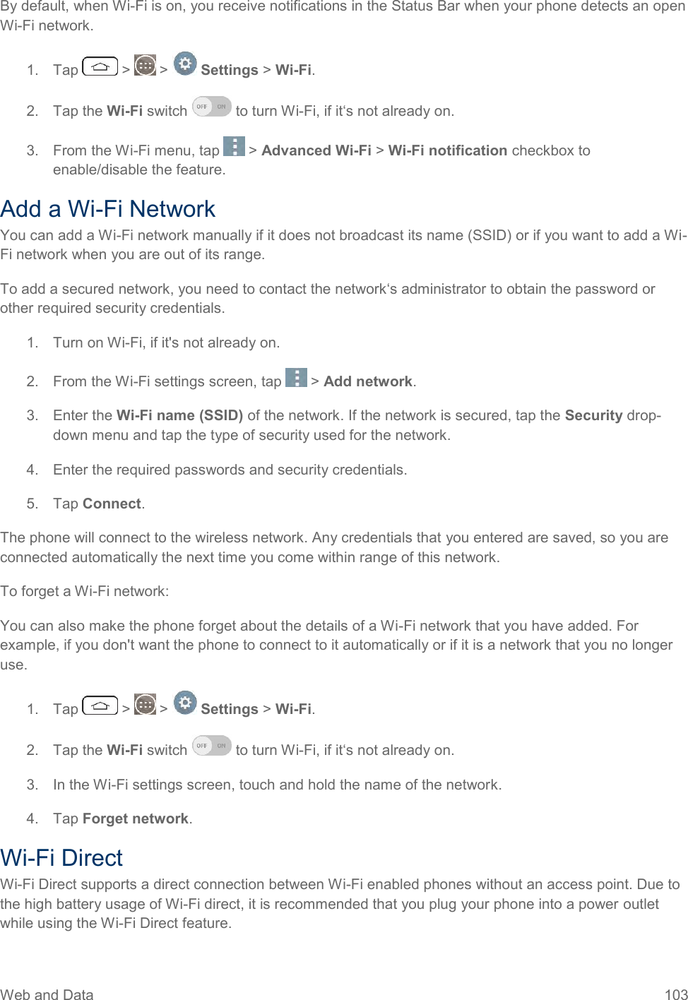 Web and Data  103 By default, when Wi-Fi is on, you receive notifications in the Status Bar when your phone detects an open Wi-Fi network. 1.  Tap   &gt;   &gt;   Settings &gt; Wi-Fi. 2.  Tap the Wi-Fi switch   to turn Wi-Fi, if it‘s not already on.  3.  From the Wi-Fi menu, tap   &gt; Advanced Wi-Fi &gt; Wi-Fi notification checkbox to enable/disable the feature.  Add a Wi-Fi Network You can add a Wi-Fi network manually if it does not broadcast its name (SSID) or if you want to add a Wi-Fi network when you are out of its range. To add a secured network, you need to contact the network‘s administrator to obtain the password or other required security credentials. 1.  Turn on Wi-Fi, if it&apos;s not already on. 2.  From the Wi-Fi settings screen, tap   &gt; Add network. 3.  Enter the Wi-Fi name (SSID) of the network. If the network is secured, tap the Security drop-down menu and tap the type of security used for the network. 4.  Enter the required passwords and security credentials. 5.  Tap Connect. The phone will connect to the wireless network. Any credentials that you entered are saved, so you are connected automatically the next time you come within range of this network. To forget a Wi-Fi network: You can also make the phone forget about the details of a Wi-Fi network that you have added. For example, if you don&apos;t want the phone to connect to it automatically or if it is a network that you no longer use. 1.  Tap   &gt;   &gt;   Settings &gt; Wi-Fi. 2.  Tap the Wi-Fi switch   to turn Wi-Fi, if it‘s not already on.  3.  In the Wi-Fi settings screen, touch and hold the name of the network. 4.  Tap Forget network. Wi-Fi Direct Wi-Fi Direct supports a direct connection between Wi-Fi enabled phones without an access point. Due to the high battery usage of Wi-Fi direct, it is recommended that you plug your phone into a power outlet while using the Wi-Fi Direct feature. 