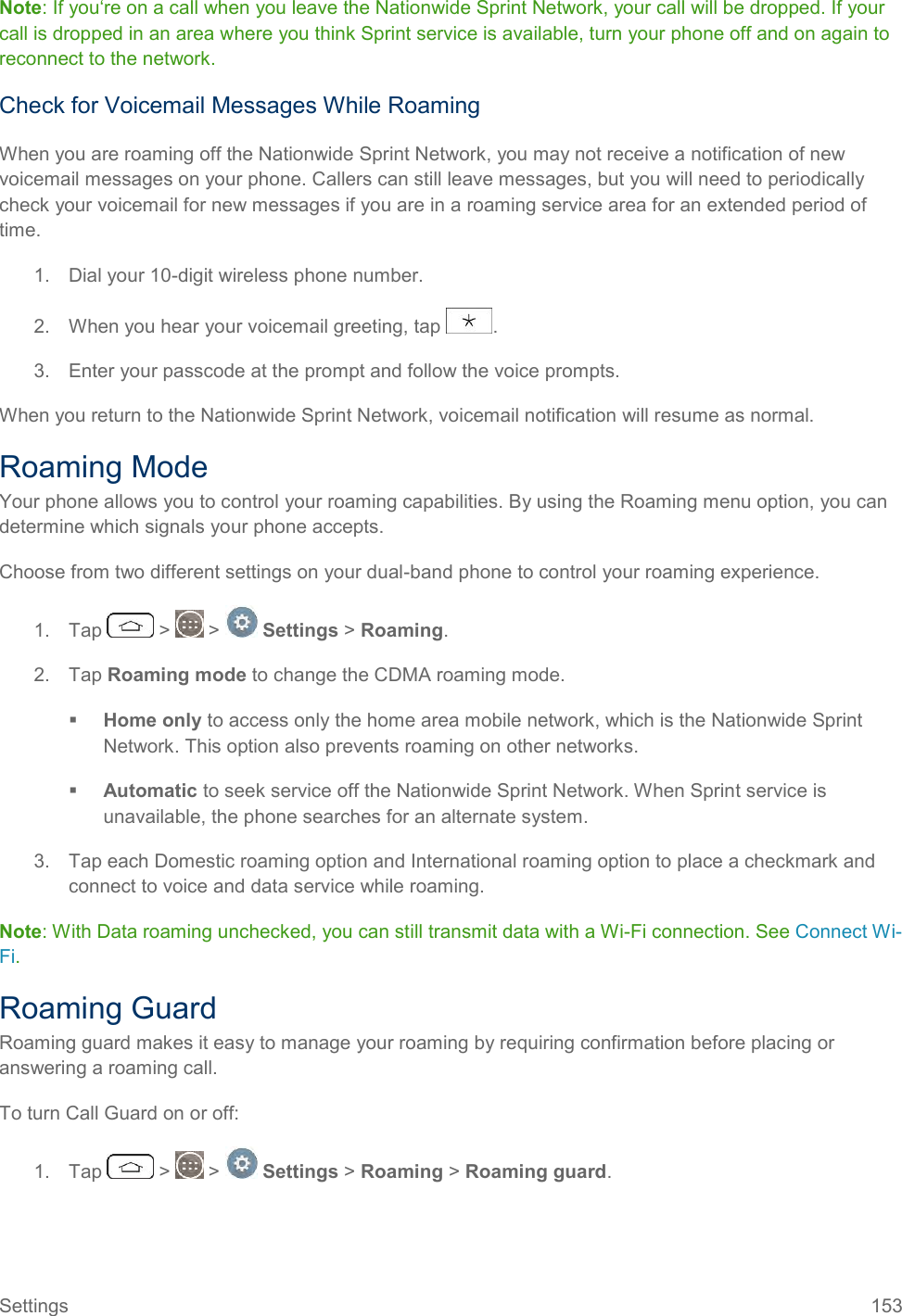 Settings  153 Note: If you‘re on a call when you leave the Nationwide Sprint Network, your call will be dropped. If your call is dropped in an area where you think Sprint service is available, turn your phone off and on again to reconnect to the network. Check for Voicemail Messages While Roaming When you are roaming off the Nationwide Sprint Network, you may not receive a notification of new voicemail messages on your phone. Callers can still leave messages, but you will need to periodically check your voicemail for new messages if you are in a roaming service area for an extended period of time. 1.  Dial your 10-digit wireless phone number. 2.  When you hear your voicemail greeting, tap  . 3.  Enter your passcode at the prompt and follow the voice prompts. When you return to the Nationwide Sprint Network, voicemail notification will resume as normal. Roaming Mode Your phone allows you to control your roaming capabilities. By using the Roaming menu option, you can determine which signals your phone accepts. Choose from two different settings on your dual-band phone to control your roaming experience. 1.  Tap   &gt;   &gt;   Settings &gt; Roaming. 2.  Tap Roaming mode to change the CDMA roaming mode.  Home only to access only the home area mobile network, which is the Nationwide Sprint Network. This option also prevents roaming on other networks.  Automatic to seek service off the Nationwide Sprint Network. When Sprint service is unavailable, the phone searches for an alternate system. 3.  Tap each Domestic roaming option and International roaming option to place a checkmark and connect to voice and data service while roaming.  Note: With Data roaming unchecked, you can still transmit data with a Wi-Fi connection. See Connect Wi-Fi. Roaming Guard Roaming guard makes it easy to manage your roaming by requiring confirmation before placing or answering a roaming call. To turn Call Guard on or off: 1.  Tap   &gt;   &gt;   Settings &gt; Roaming &gt; Roaming guard. 