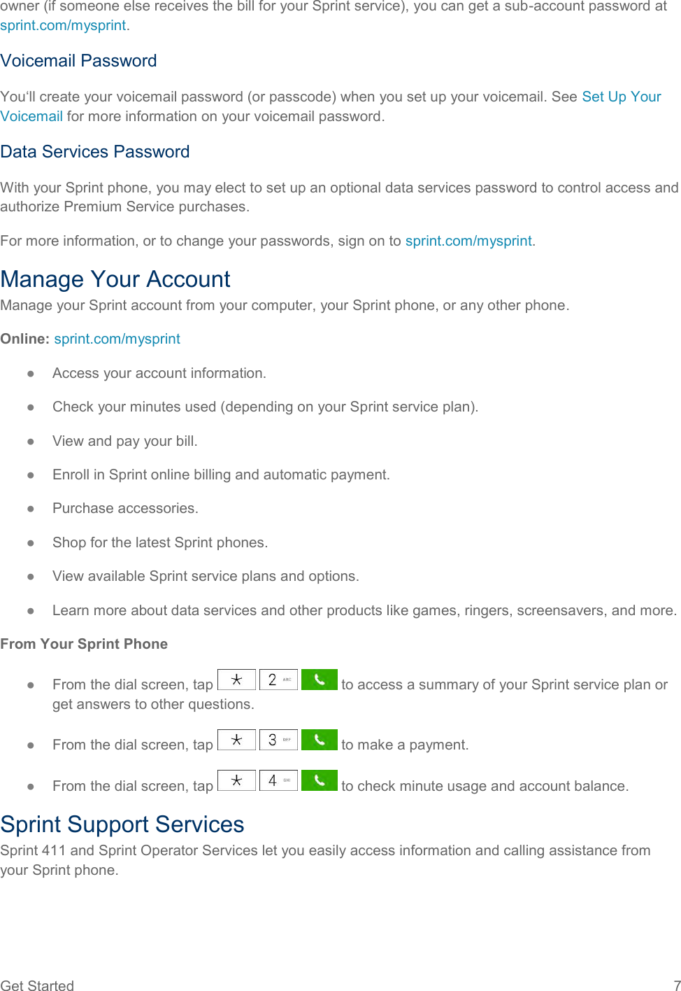 Get Started  7 owner (if someone else receives the bill for your Sprint service), you can get a sub-account password at sprint.com/mysprint. Voicemail Password You‘ll create your voicemail password (or passcode) when you set up your voicemail. See Set Up Your Voicemail for more information on your voicemail password. Data Services Password With your Sprint phone, you may elect to set up an optional data services password to control access and authorize Premium Service purchases. For more information, or to change your passwords, sign on to sprint.com/mysprint. Manage Your Account Manage your Sprint account from your computer, your Sprint phone, or any other phone. Online: sprint.com/mysprint ●  Access your account information. ●  Check your minutes used (depending on your Sprint service plan). ●  View and pay your bill. ●  Enroll in Sprint online billing and automatic payment. ●  Purchase accessories. ●  Shop for the latest Sprint phones. ●  View available Sprint service plans and options. ●  Learn more about data services and other products like games, ringers, screensavers, and more. From Your Sprint Phone ●  From the dial screen, tap       to access a summary of your Sprint service plan or get answers to other questions. ●  From the dial screen, tap       to make a payment. ●  From the dial screen, tap       to check minute usage and account balance. Sprint Support Services Sprint 411 and Sprint Operator Services let you easily access information and calling assistance from your Sprint phone. 