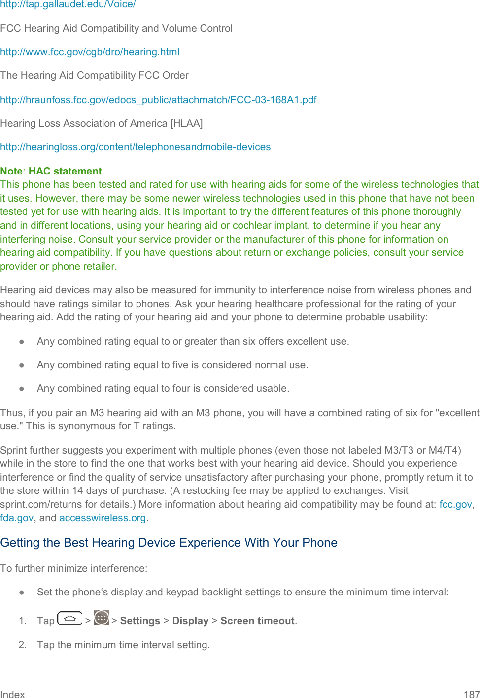 Index 187 http://tap.gallaudet.edu/Voice/ FCC Hearing Aid Compatibility and Volume Control http://www.fcc.gov/cgb/dro/hearing.html The Hearing Aid Compatibility FCC Order http://hraunfoss.fcc.gov/edocs_public/attachmatch/FCC-03-168A1.pdf Hearing Loss Association of America [HLAA] http://hearingloss.org/content/telephonesandmobile-devices Note: HAC statement  This phone has been tested and rated for use with hearing aids for some of the wireless technologies that it uses. However, there may be some newer wireless technologies used in this phone that have not been tested yet for use with hearing aids. It is important to try the different features of this phone thoroughly and in different locations, using your hearing aid or cochlear implant, to determine if you hear any interfering noise. Consult your service provider or the manufacturer of this phone for information on hearing aid compatibility. If you have questions about return or exchange policies, consult your service provider or phone retailer. Hearing aid devices may also be measured for immunity to interference noise from wireless phones and should have ratings similar to phones. Ask your hearing healthcare professional for the rating of your hearing aid. Add the rating of your hearing aid and your phone to determine probable usability: ●  Any combined rating equal to or greater than six offers excellent use. ●  Any combined rating equal to five is considered normal use. ●  Any combined rating equal to four is considered usable. Thus, if you pair an M3 hearing aid with an M3 phone, you will have a combined rating of six for &quot;excellent use.&quot; This is synonymous for T ratings. Sprint further suggests you experiment with multiple phones (even those not labeled M3/T3 or M4/T4) while in the store to find the one that works best with your hearing aid device. Should you experience interference or find the quality of service unsatisfactory after purchasing your phone, promptly return it to the store within 14 days of purchase. (A restocking fee may be applied to exchanges. Visit sprint.com/returns for details.) More information about hearing aid compatibility may be found at: fcc.gov, fda.gov, and accesswireless.org. Getting the Best Hearing Device Experience With Your Phone To further minimize interference: ●  Set the phone‘s display and keypad backlight settings to ensure the minimum time interval: 1.  Tap   &gt;   &gt; Settings &gt; Display &gt; Screen timeout. 2.  Tap the minimum time interval setting. 