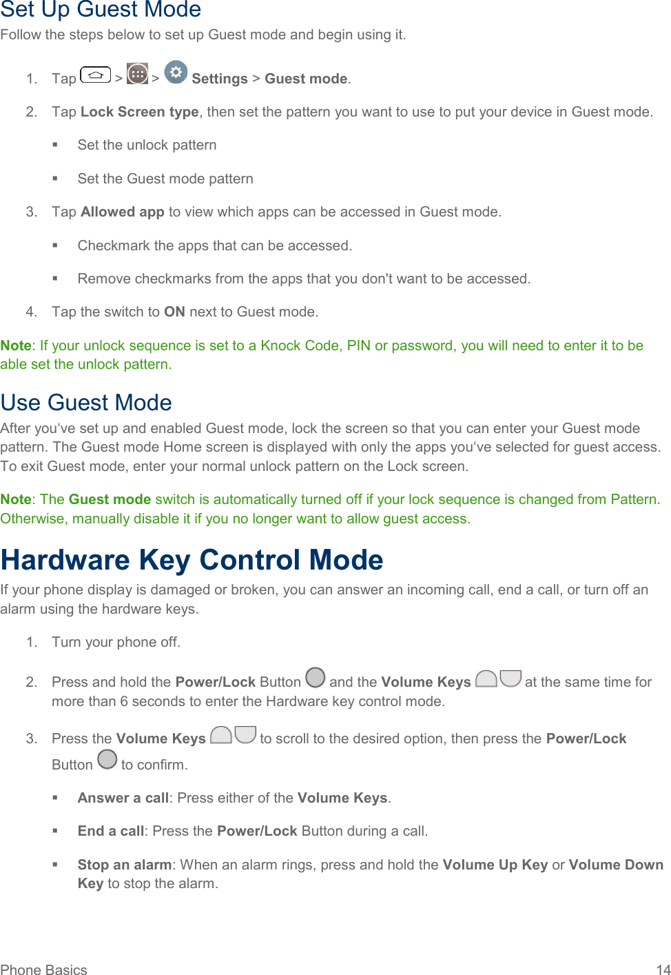 Phone Basics  14 Set Up Guest Mode Follow the steps below to set up Guest mode and begin using it. 1.  Tap   &gt;   &gt;   Settings &gt; Guest mode. 2.  Tap Lock Screen type, then set the pattern you want to use to put your device in Guest mode.   Set the unlock pattern   Set the Guest mode pattern 3.  Tap Allowed app to view which apps can be accessed in Guest mode.    Checkmark the apps that can be accessed.   Remove checkmarks from the apps that you don&apos;t want to be accessed. 4.  Tap the switch to ON next to Guest mode. Note: If your unlock sequence is set to a Knock Code, PIN or password, you will need to enter it to be able set the unlock pattern. Use Guest Mode After you‘ve set up and enabled Guest mode, lock the screen so that you can enter your Guest mode pattern. The Guest mode Home screen is displayed with only the apps you‘ve selected for guest access. To exit Guest mode, enter your normal unlock pattern on the Lock screen. Note: The Guest mode switch is automatically turned off if your lock sequence is changed from Pattern. Otherwise, manually disable it if you no longer want to allow guest access. Hardware Key Control Mode If your phone display is damaged or broken, you can answer an incoming call, end a call, or turn off an alarm using the hardware keys. 1.  Turn your phone off. 2.  Press and hold the Power/Lock Button   and the Volume Keys   at the same time for more than 6 seconds to enter the Hardware key control mode. 3.  Press the Volume Keys   to scroll to the desired option, then press the Power/Lock Button   to confirm.  Answer a call: Press either of the Volume Keys.  End a call: Press the Power/Lock Button during a call.  Stop an alarm: When an alarm rings, press and hold the Volume Up Key or Volume Down Key to stop the alarm. 