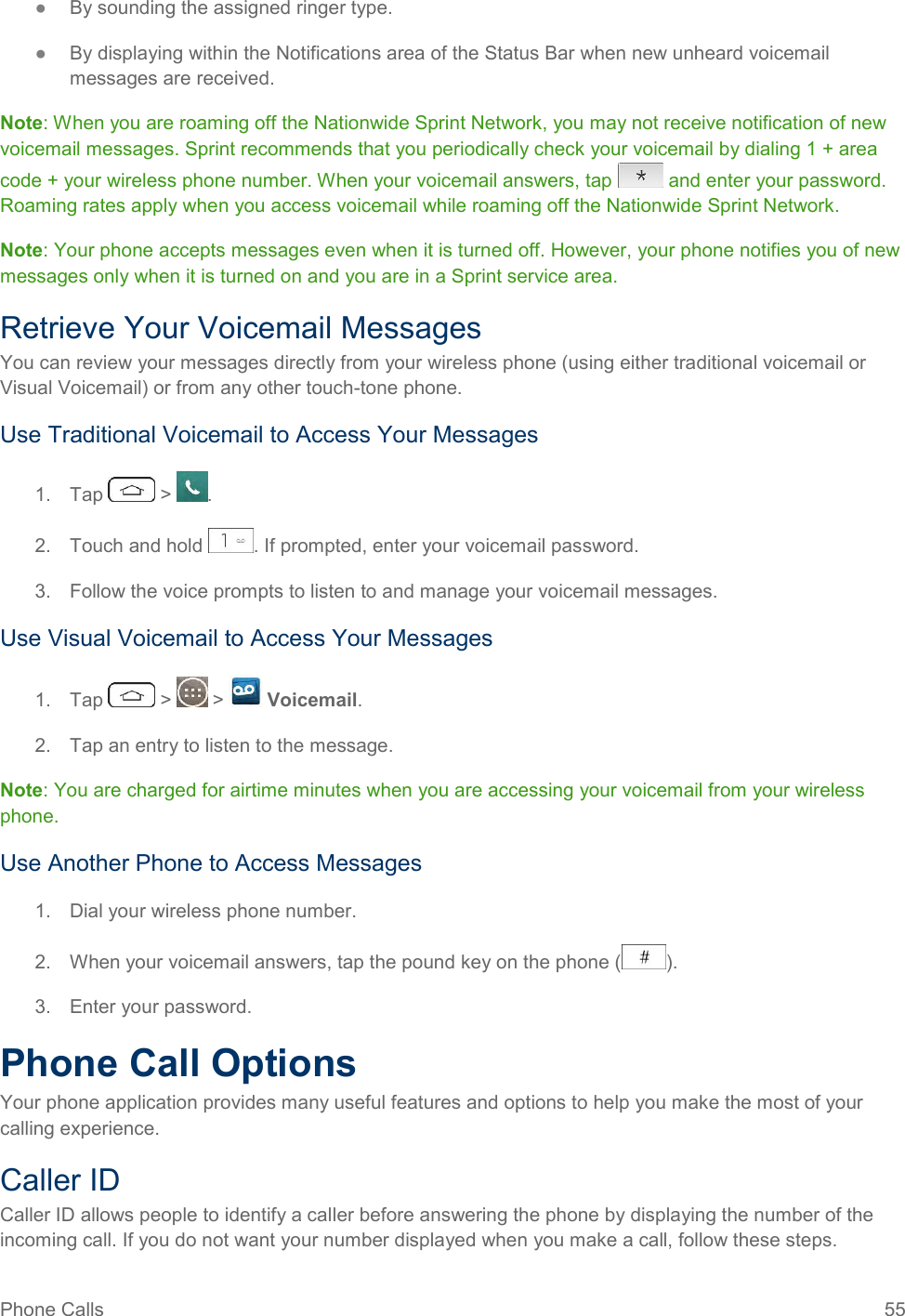 Phone Calls  55 ●  By sounding the assigned ringer type. ●  By displaying within the Notifications area of the Status Bar when new unheard voicemail messages are received. Note: When you are roaming off the Nationwide Sprint Network, you may not receive notification of new voicemail messages. Sprint recommends that you periodically check your voicemail by dialing 1 + area code + your wireless phone number. When your voicemail answers, tap   and enter your password. Roaming rates apply when you access voicemail while roaming off the Nationwide Sprint Network. Note: Your phone accepts messages even when it is turned off. However, your phone notifies you of new messages only when it is turned on and you are in a Sprint service area. Retrieve Your Voicemail Messages You can review your messages directly from your wireless phone (using either traditional voicemail or Visual Voicemail) or from any other touch-tone phone. Use Traditional Voicemail to Access Your Messages 1.  Tap   &gt;  . 2.  Touch and hold  . If prompted, enter your voicemail password. 3.  Follow the voice prompts to listen to and manage your voicemail messages. Use Visual Voicemail to Access Your Messages 1.  Tap   &gt;   &gt;   Voicemail. 2.  Tap an entry to listen to the message. Note: You are charged for airtime minutes when you are accessing your voicemail from your wireless phone. Use Another Phone to Access Messages 1.  Dial your wireless phone number. 2.  When your voicemail answers, tap the pound key on the phone ( ). 3.  Enter your password.  Phone Call Options Your phone application provides many useful features and options to help you make the most of your calling experience. Caller ID Caller ID allows people to identify a caller before answering the phone by displaying the number of the incoming call. If you do not want your number displayed when you make a call, follow these steps. 