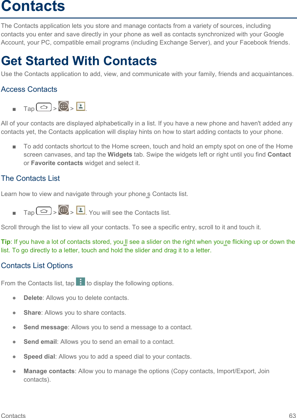 Contacts  63 Contacts The Contacts application lets you store and manage contacts from a variety of sources, including contacts you enter and save directly in your phone as well as contacts synchronized with your Google Account, your PC, compatible email programs (including Exchange Server), and your Facebook friends. Get Started With Contacts Use the Contacts application to add, view, and communicate with your family, friends and acquaintances. Access Contacts ■  Tap   &gt;   &gt;  . All of your contacts are displayed alphabetically in a list. If you have a new phone and haven&apos;t added any contacts yet, the Contacts application will display hints on how to start adding contacts to your phone. ■  To add contacts shortcut to the Home screen, touch and hold an empty spot on one of the Home screen canvases, and tap the Widgets tab. Swipe the widgets left or right until you find Contact or Favorite contacts widget and select it. The Contacts List Learn how to view and navigate through your phone‗s Contacts list. ■  Tap   &gt;   &gt;  . You will see the Contacts list. Scroll through the list to view all your contacts. To see a specific entry, scroll to it and touch it. Tip: If you have a lot of contacts stored, you‗ll see a slider on the right when you‗re flicking up or down the list. To go directly to a letter, touch and hold the slider and drag it to a letter. Contacts List Options From the Contacts list, tap   to display the following options. ●  Delete: Allows you to delete contacts. ●  Share: Allows you to share contacts. ●  Send message: Allows you to send a message to a contact. ●  Send email: Allows you to send an email to a contact. ●  Speed dial: Allows you to add a speed dial to your contacts. ●  Manage contacts: Allow you to manage the options (Copy contacts, Import/Export, Join contacts). 