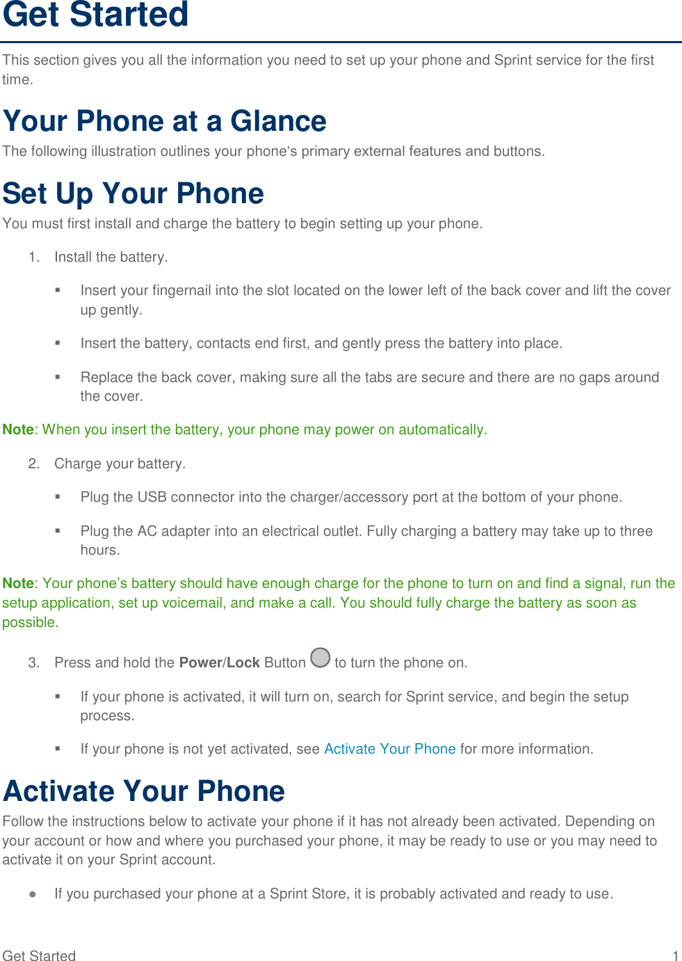 Get Started  1 Get Started This section gives you all the information you need to set up your phone and Sprint service for the first time. Your Phone at a Glance The following illustration outlines your phone‗s primary external features and buttons. Set Up Your Phone You must first install and charge the battery to begin setting up your phone. 1.  Install the battery.   Insert your fingernail into the slot located on the lower left of the back cover and lift the cover up gently.   Insert the battery, contacts end first, and gently press the battery into place.   Replace the back cover, making sure all the tabs are secure and there are no gaps around the cover. Note: When you insert the battery, your phone may power on automatically. 2.  Charge your battery.   Plug the USB connector into the charger/accessory port at the bottom of your phone.   Plug the AC adapter into an electrical outlet. Fully charging a battery may take up to three hours. Note: Your phone‘s battery should have enough charge for the phone to turn on and find a signal, run the setup application, set up voicemail, and make a call. You should fully charge the battery as soon as possible.  3.  Press and hold the Power/Lock Button   to turn the phone on.    If your phone is activated, it will turn on, search for Sprint service, and begin the setup process.    If your phone is not yet activated, see Activate Your Phone for more information.  Activate Your Phone Follow the instructions below to activate your phone if it has not already been activated. Depending on your account or how and where you purchased your phone, it may be ready to use or you may need to activate it on your Sprint account. ● If you purchased your phone at a Sprint Store, it is probably activated and ready to use. 