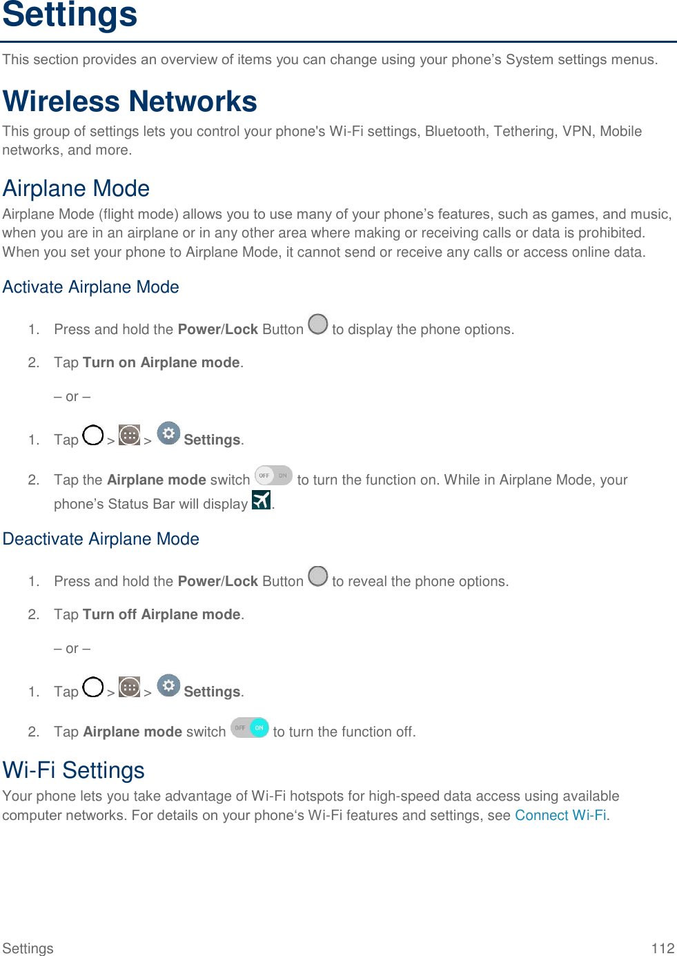 Settings  112 Settings This section provides an overview of items you can change using your phone‘s System settings menus. Wireless Networks This group of settings lets you control your phone&apos;s Wi-Fi settings, Bluetooth, Tethering, VPN, Mobile networks, and more. Airplane Mode Airplane Mode (flight mode) allows you to use many of your phone‘s features, such as games, and music, when you are in an airplane or in any other area where making or receiving calls or data is prohibited. When you set your phone to Airplane Mode, it cannot send or receive any calls or access online data. Activate Airplane Mode 1.  Press and hold the Power/Lock Button   to display the phone options. 2.  Tap Turn on Airplane mode. – or – 1.  Tap   &gt;   &gt;   Settings. 2.  Tap the Airplane mode switch   to turn the function on. While in Airplane Mode, your phone‘s Status Bar will display  . Deactivate Airplane Mode 1.  Press and hold the Power/Lock Button   to reveal the phone options. 2.  Tap Turn off Airplane mode. – or – 1.  Tap   &gt;   &gt;   Settings. 2.  Tap Airplane mode switch   to turn the function off. Wi-Fi Settings Your phone lets you take advantage of Wi-Fi hotspots for high-speed data access using available computer networks. For details on your phone‗s Wi-Fi features and settings, see Connect Wi-Fi. 