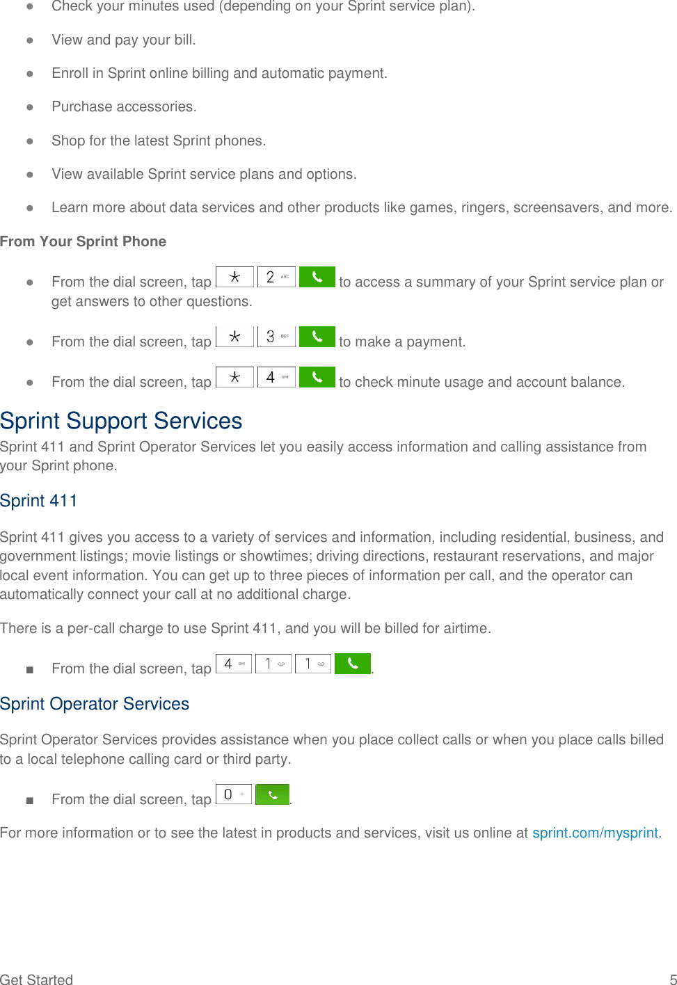 Get Started  5 ● Check your minutes used (depending on your Sprint service plan). ● View and pay your bill. ● Enroll in Sprint online billing and automatic payment. ● Purchase accessories. ● Shop for the latest Sprint phones. ● View available Sprint service plans and options. ● Learn more about data services and other products like games, ringers, screensavers, and more. From Your Sprint Phone ● From the dial screen, tap       to access a summary of your Sprint service plan or get answers to other questions. ● From the dial screen, tap       to make a payment. ● From the dial screen, tap       to check minute usage and account balance. Sprint Support Services Sprint 411 and Sprint Operator Services let you easily access information and calling assistance from your Sprint phone. Sprint 411 Sprint 411 gives you access to a variety of services and information, including residential, business, and government listings; movie listings or showtimes; driving directions, restaurant reservations, and major local event information. You can get up to three pieces of information per call, and the operator can automatically connect your call at no additional charge. There is a per-call charge to use Sprint 411, and you will be billed for airtime. ■  From the dial screen, tap        . Sprint Operator Services Sprint Operator Services provides assistance when you place collect calls or when you place calls billed to a local telephone calling card or third party. ■  From the dial screen, tap    . For more information or to see the latest in products and services, visit us online at sprint.com/mysprint.  