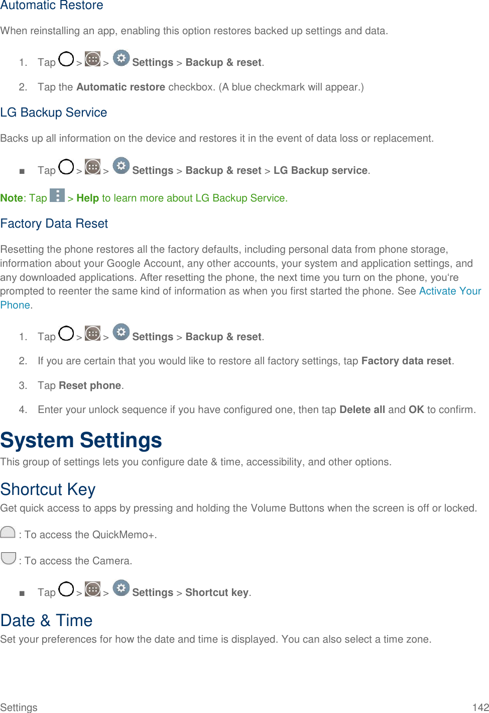 Settings  142 Automatic Restore When reinstalling an app, enabling this option restores backed up settings and data. 1.  Tap   &gt;   &gt;   Settings &gt; Backup &amp; reset. 2.  Tap the Automatic restore checkbox. (A blue checkmark will appear.) LG Backup Service Backs up all information on the device and restores it in the event of data loss or replacement.  ■  Tap   &gt;   &gt;   Settings &gt; Backup &amp; reset &gt; LG Backup service.  Note: Tap   &gt; Help to learn more about LG Backup Service. Factory Data Reset Resetting the phone restores all the factory defaults, including personal data from phone storage, information about your Google Account, any other accounts, your system and application settings, and any downloaded applications. After resetting the phone, the next time you turn on the phone, you‗re prompted to reenter the same kind of information as when you first started the phone. See Activate Your Phone. 1.  Tap   &gt;   &gt;   Settings &gt; Backup &amp; reset. 2.  If you are certain that you would like to restore all factory settings, tap Factory data reset. 3.  Tap Reset phone. 4.  Enter your unlock sequence if you have configured one, then tap Delete all and OK to confirm. System Settings This group of settings lets you configure date &amp; time, accessibility, and other options. Shortcut Key Get quick access to apps by pressing and holding the Volume Buttons when the screen is off or locked.  : To access the QuickMemo+.  : To access the Camera. ■  Tap   &gt;   &gt;   Settings &gt; Shortcut key. Date &amp; Time Set your preferences for how the date and time is displayed. You can also select a time zone. 