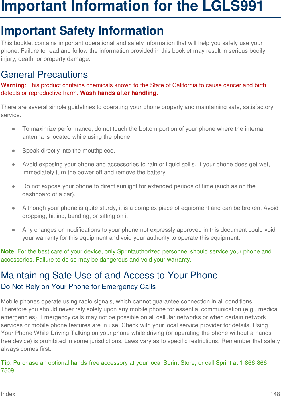 Index 148 Important Information for the LGLS991 Important Safety Information This booklet contains important operational and safety information that will help you safely use your phone. Failure to read and follow the information provided in this booklet may result in serious bodily injury, death, or property damage. General Precautions Warning: This product contains chemicals known to the State of California to cause cancer and birth defects or reproductive harm. Wash hands after handling. There are several simple guidelines to operating your phone properly and maintaining safe, satisfactory service. ● To maximize performance, do not touch the bottom portion of your phone where the internal antenna is located while using the phone. ● Speak directly into the mouthpiece. ● Avoid exposing your phone and accessories to rain or liquid spills. If your phone does get wet, immediately turn the power off and remove the battery. ● Do not expose your phone to direct sunlight for extended periods of time (such as on the dashboard of a car). ● Although your phone is quite sturdy, it is a complex piece of equipment and can be broken. Avoid dropping, hitting, bending, or sitting on it. ● Any changes or modifications to your phone not expressly approved in this document could void your warranty for this equipment and void your authority to operate this equipment. Note: For the best care of your device, only Sprintauthorized personnel should service your phone and accessories. Failure to do so may be dangerous and void your warranty. Maintaining Safe Use of and Access to Your Phone Do Not Rely on Your Phone for Emergency Calls Mobile phones operate using radio signals, which cannot guarantee connection in all conditions. Therefore you should never rely solely upon any mobile phone for essential communication (e.g., medical emergencies). Emergency calls may not be possible on all cellular networks or when certain network services or mobile phone features are in use. Check with your local service provider for details. Using Your Phone While Driving Talking on your phone while driving (or operating the phone without a hands-free device) is prohibited in some jurisdictions. Laws vary as to specific restrictions. Remember that safety always comes first. Tip: Purchase an optional hands-free accessory at your local Sprint Store, or call Sprint at 1-866-866-7509. 
