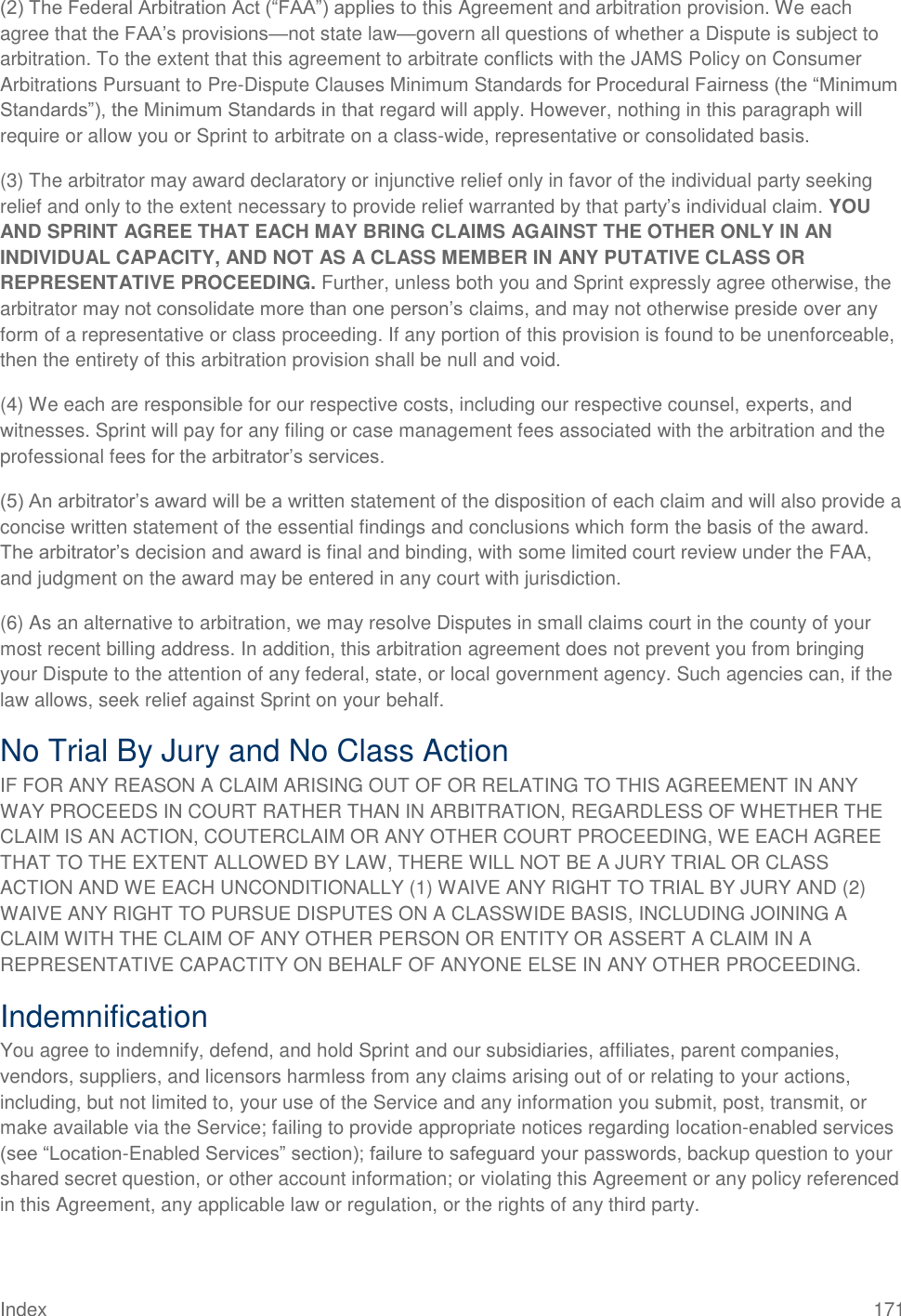 Index 171 (2) The Federal Arbitration Act (―FAA‖) applies to this Agreement and arbitration provision. We each agree that the FAA‘s provisions—not state law—govern all questions of whether a Dispute is subject to arbitration. To the extent that this agreement to arbitrate conflicts with the JAMS Policy on Consumer Arbitrations Pursuant to Pre-Dispute Clauses Minimum Standards for Procedural Fairness (the ―Minimum Standards‖), the Minimum Standards in that regard will apply. However, nothing in this paragraph will require or allow you or Sprint to arbitrate on a class-wide, representative or consolidated basis. (3) The arbitrator may award declaratory or injunctive relief only in favor of the individual party seeking relief and only to the extent necessary to provide relief warranted by that party‘s individual claim. YOU AND SPRINT AGREE THAT EACH MAY BRING CLAIMS AGAINST THE OTHER ONLY IN AN INDIVIDUAL CAPACITY, AND NOT AS A CLASS MEMBER IN ANY PUTATIVE CLASS OR REPRESENTATIVE PROCEEDING. Further, unless both you and Sprint expressly agree otherwise, the arbitrator may not consolidate more than one person‘s claims, and may not otherwise preside over any form of a representative or class proceeding. If any portion of this provision is found to be unenforceable, then the entirety of this arbitration provision shall be null and void.  (4) We each are responsible for our respective costs, including our respective counsel, experts, and witnesses. Sprint will pay for any filing or case management fees associated with the arbitration and the professional fees for the arbitrator‘s services. (5) An arbitrator‘s award will be a written statement of the disposition of each claim and will also provide a concise written statement of the essential findings and conclusions which form the basis of the award. The arbitrator‘s decision and award is final and binding, with some limited court review under the FAA, and judgment on the award may be entered in any court with jurisdiction. (6) As an alternative to arbitration, we may resolve Disputes in small claims court in the county of your most recent billing address. In addition, this arbitration agreement does not prevent you from bringing your Dispute to the attention of any federal, state, or local government agency. Such agencies can, if the law allows, seek relief against Sprint on your behalf. No Trial By Jury and No Class Action IF FOR ANY REASON A CLAIM ARISING OUT OF OR RELATING TO THIS AGREEMENT IN ANY WAY PROCEEDS IN COURT RATHER THAN IN ARBITRATION, REGARDLESS OF WHETHER THE CLAIM IS AN ACTION, COUTERCLAIM OR ANY OTHER COURT PROCEEDING, WE EACH AGREE THAT TO THE EXTENT ALLOWED BY LAW, THERE WILL NOT BE A JURY TRIAL OR CLASS ACTION AND WE EACH UNCONDITIONALLY (1) WAIVE ANY RIGHT TO TRIAL BY JURY AND (2) WAIVE ANY RIGHT TO PURSUE DISPUTES ON A CLASSWIDE BASIS, INCLUDING JOINING A CLAIM WITH THE CLAIM OF ANY OTHER PERSON OR ENTITY OR ASSERT A CLAIM IN A REPRESENTATIVE CAPACTITY ON BEHALF OF ANYONE ELSE IN ANY OTHER PROCEEDING. Indemnification You agree to indemnify, defend, and hold Sprint and our subsidiaries, affiliates, parent companies, vendors, suppliers, and licensors harmless from any claims arising out of or relating to your actions, including, but not limited to, your use of the Service and any information you submit, post, transmit, or make available via the Service; failing to provide appropriate notices regarding location-enabled services (see ―Location-Enabled Services‖ section); failure to safeguard your passwords, backup question to your shared secret question, or other account information; or violating this Agreement or any policy referenced in this Agreement, any applicable law or regulation, or the rights of any third party. 