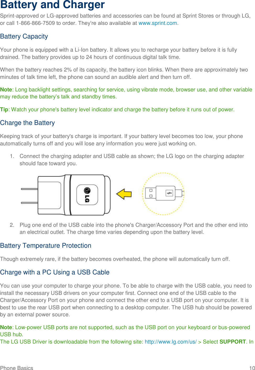 Phone Basics  10 Battery and Charger Sprint-approved or LG-approved batteries and accessories can be found at Sprint Stores or through LG, or call 1-866-866-7509 to order. They‘re also available at www.sprint.com. Battery Capacity Your phone is equipped with a Li-Ion battery. It allows you to recharge your battery before it is fully drained. The battery provides up to 24 hours of continuous digital talk time. When the battery reaches 2% of its capacity, the battery icon blinks. When there are approximately two minutes of talk time left, the phone can sound an audible alert and then turn off. Note: Long backlight settings, searching for service, using vibrate mode, browser use, and other variable may reduce the battery‘s talk and standby times. Tip: Watch your phone&apos;s battery level indicator and charge the battery before it runs out of power. Charge the Battery  Keeping track of your battery&apos;s charge is important. If your battery level becomes too low, your phone automatically turns off and you will lose any information you were just working on.  1.  Connect the charging adapter and USB cable as shown; the LG logo on the charging adapter should face toward you.     2.  Plug one end of the USB cable into the phone&apos;s Charger/Accessory Port and the other end into an electrical outlet. The charge time varies depending upon the battery level.  Battery Temperature Protection Though extremely rare, if the battery becomes overheated, the phone will automatically turn off. Charge with a PC Using a USB Cable You can use your computer to charge your phone. To be able to charge with the USB cable, you need to install the necessary USB drivers on your computer first. Connect one end of the USB cable to the Charger/Accessory Port on your phone and connect the other end to a USB port on your computer. It is best to use the rear USB port when connecting to a desktop computer. The USB hub should be powered by an external power source. Note: Low-power USB ports are not supported, such as the USB port on your keyboard or bus-powered USB hub. The LG USB Driver is downloadable from the following site: http://www.lg.com/us/ &gt; Select SUPPORT. In 