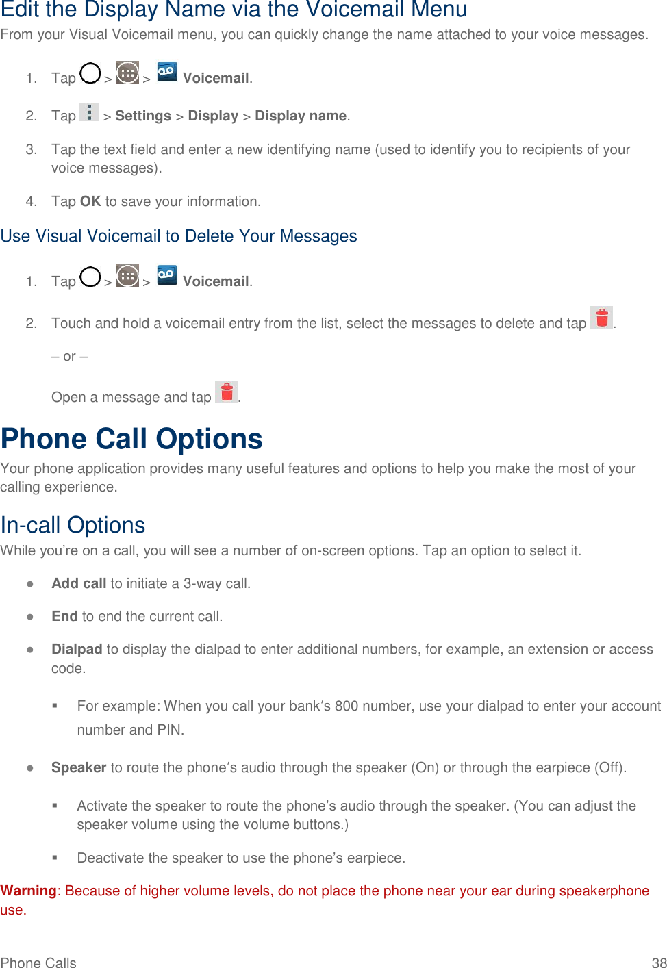 Phone Calls  38 Edit the Display Name via the Voicemail Menu From your Visual Voicemail menu, you can quickly change the name attached to your voice messages. 1.  Tap   &gt;   &gt;   Voicemail. 2.  Tap   &gt; Settings &gt; Display &gt; Display name. 3.  Tap the text field and enter a new identifying name (used to identify you to recipients of your voice messages). 4.  Tap OK to save your information. Use Visual Voicemail to Delete Your Messages 1.  Tap   &gt;   &gt;   Voicemail. 2.  Touch and hold a voicemail entry from the list, select the messages to delete and tap  . – or – Open a message and tap  . Phone Call Options Your phone application provides many useful features and options to help you make the most of your calling experience. In-call Options While you‘re on a call, you will see a number of on-screen options. Tap an option to select it. ● Add call to initiate a 3-way call.  ● End to end the current call. ● Dialpad to display the dialpad to enter additional numbers, for example, an extension or access code.   For example: When you call your bank„s 800 number, use your dialpad to enter your account number and PIN. ● Speaker to route the phone‟s audio through the speaker (On) or through the earpiece (Off).   Activate the speaker to route the phone‘s audio through the speaker. (You can adjust the speaker volume using the volume buttons.)   Deactivate the speaker to use the phone‘s earpiece. Warning: Because of higher volume levels, do not place the phone near your ear during speakerphone use. 