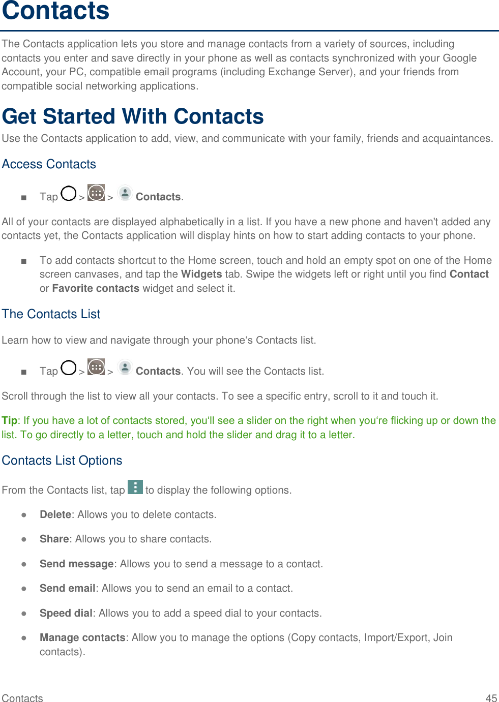 Contacts  45 Contacts The Contacts application lets you store and manage contacts from a variety of sources, including contacts you enter and save directly in your phone as well as contacts synchronized with your Google Account, your PC, compatible email programs (including Exchange Server), and your friends from compatible social networking applications. Get Started With Contacts Use the Contacts application to add, view, and communicate with your family, friends and acquaintances. Access Contacts ■  Tap   &gt;   &gt;   Contacts. All of your contacts are displayed alphabetically in a list. If you have a new phone and haven&apos;t added any contacts yet, the Contacts application will display hints on how to start adding contacts to your phone. ■  To add contacts shortcut to the Home screen, touch and hold an empty spot on one of the Home screen canvases, and tap the Widgets tab. Swipe the widgets left or right until you find Contact or Favorite contacts widget and select it. The Contacts List Learn how to view and navigate through your phone‗s Contacts list. ■  Tap   &gt;   &gt;   Contacts. You will see the Contacts list. Scroll through the list to view all your contacts. To see a specific entry, scroll to it and touch it. Tip: If you have a lot of contacts stored, you‗ll see a slider on the right when you‗re flicking up or down the list. To go directly to a letter, touch and hold the slider and drag it to a letter. Contacts List Options From the Contacts list, tap   to display the following options. ● Delete: Allows you to delete contacts. ● Share: Allows you to share contacts. ● Send message: Allows you to send a message to a contact. ● Send email: Allows you to send an email to a contact. ● Speed dial: Allows you to add a speed dial to your contacts. ● Manage contacts: Allow you to manage the options (Copy contacts, Import/Export, Join contacts). 