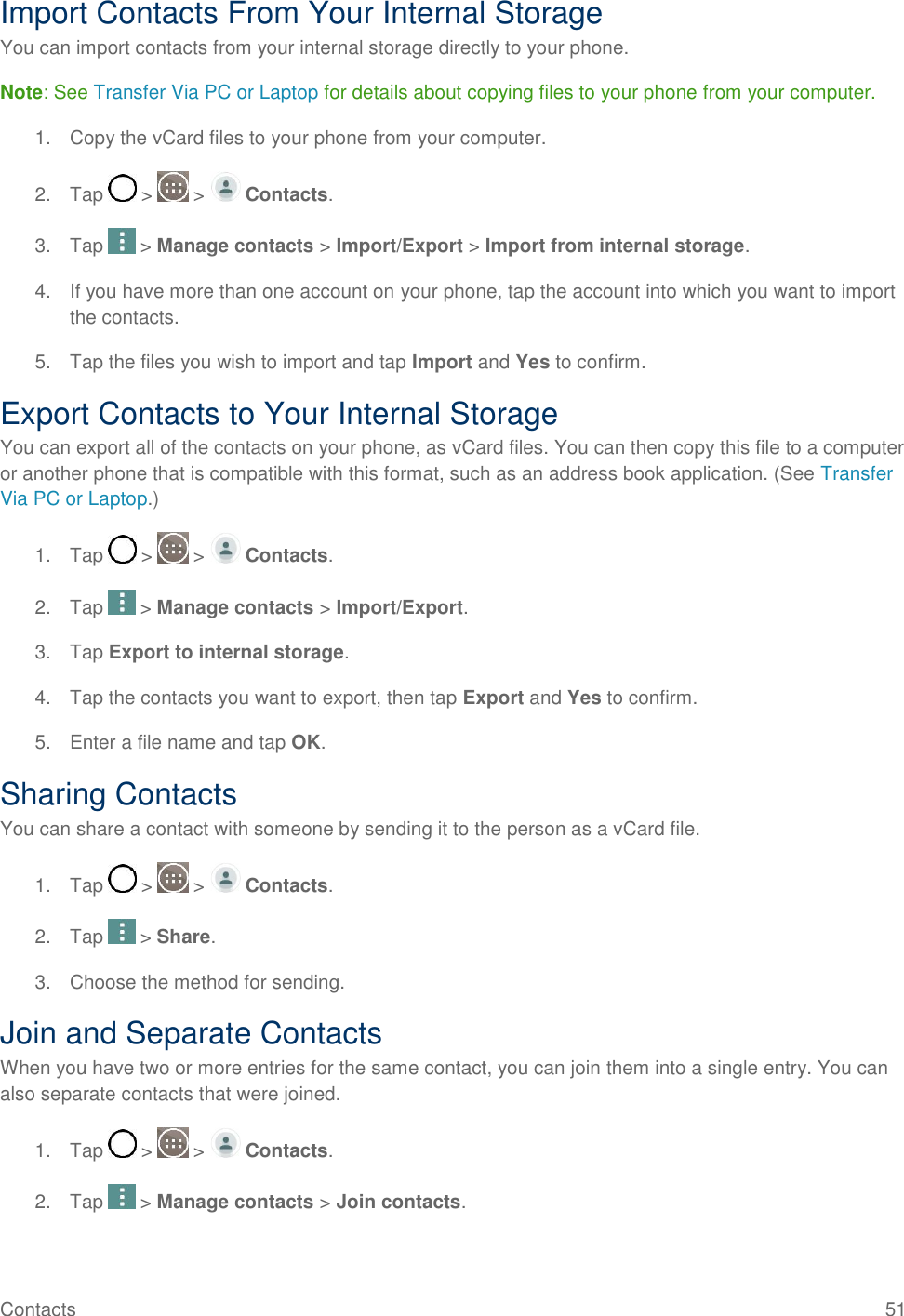 Contacts  51 Import Contacts From Your Internal Storage You can import contacts from your internal storage directly to your phone. Note: See Transfer Via PC or Laptop for details about copying files to your phone from your computer. 1.  Copy the vCard files to your phone from your computer. 2.  Tap   &gt;   &gt;   Contacts. 3.  Tap   &gt; Manage contacts &gt; Import/Export &gt; Import from internal storage. 4.  If you have more than one account on your phone, tap the account into which you want to import the contacts. 5.  Tap the files you wish to import and tap Import and Yes to confirm. Export Contacts to Your Internal Storage You can export all of the contacts on your phone, as vCard files. You can then copy this file to a computer or another phone that is compatible with this format, such as an address book application. (See Transfer Via PC or Laptop.) 1.  Tap   &gt;   &gt;   Contacts. 2.  Tap   &gt; Manage contacts &gt; Import/Export. 3.  Tap Export to internal storage. 4.  Tap the contacts you want to export, then tap Export and Yes to confirm. 5.  Enter a file name and tap OK. Sharing Contacts You can share a contact with someone by sending it to the person as a vCard file. 1.  Tap   &gt;   &gt;   Contacts. 2.  Tap   &gt; Share. 3.  Choose the method for sending. Join and Separate Contacts When you have two or more entries for the same contact, you can join them into a single entry. You can also separate contacts that were joined. 1.  Tap   &gt;   &gt;   Contacts. 2.  Tap   &gt; Manage contacts &gt; Join contacts. 