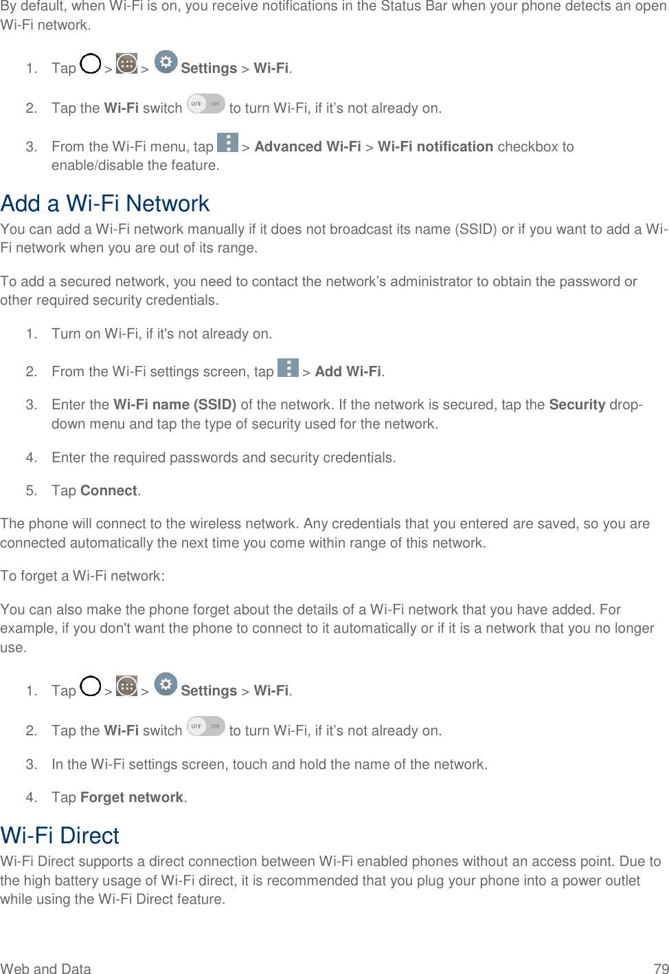 Web and Data  79 By default, when Wi-Fi is on, you receive notifications in the Status Bar when your phone detects an open Wi-Fi network. 1.  Tap   &gt;   &gt;   Settings &gt; Wi-Fi. 2.  Tap the Wi-Fi switch   to turn Wi-Fi, if it‘s not already on.  3.  From the Wi-Fi menu, tap   &gt; Advanced Wi-Fi &gt; Wi-Fi notification checkbox to enable/disable the feature.  Add a Wi-Fi Network You can add a Wi-Fi network manually if it does not broadcast its name (SSID) or if you want to add a Wi-Fi network when you are out of its range. To add a secured network, you need to contact the network‘s administrator to obtain the password or other required security credentials. 1.  Turn on Wi-Fi, if it&apos;s not already on. 2.  From the Wi-Fi settings screen, tap   &gt; Add Wi-Fi. 3.  Enter the Wi-Fi name (SSID) of the network. If the network is secured, tap the Security drop-down menu and tap the type of security used for the network. 4.  Enter the required passwords and security credentials. 5.  Tap Connect. The phone will connect to the wireless network. Any credentials that you entered are saved, so you are connected automatically the next time you come within range of this network. To forget a Wi-Fi network: You can also make the phone forget about the details of a Wi-Fi network that you have added. For example, if you don&apos;t want the phone to connect to it automatically or if it is a network that you no longer use. 1.  Tap   &gt;   &gt;   Settings &gt; Wi-Fi. 2.  Tap the Wi-Fi switch   to turn Wi-Fi, if it‘s not already on.  3.  In the Wi-Fi settings screen, touch and hold the name of the network. 4.  Tap Forget network. Wi-Fi Direct Wi-Fi Direct supports a direct connection between Wi-Fi enabled phones without an access point. Due to the high battery usage of Wi-Fi direct, it is recommended that you plug your phone into a power outlet while using the Wi-Fi Direct feature. 