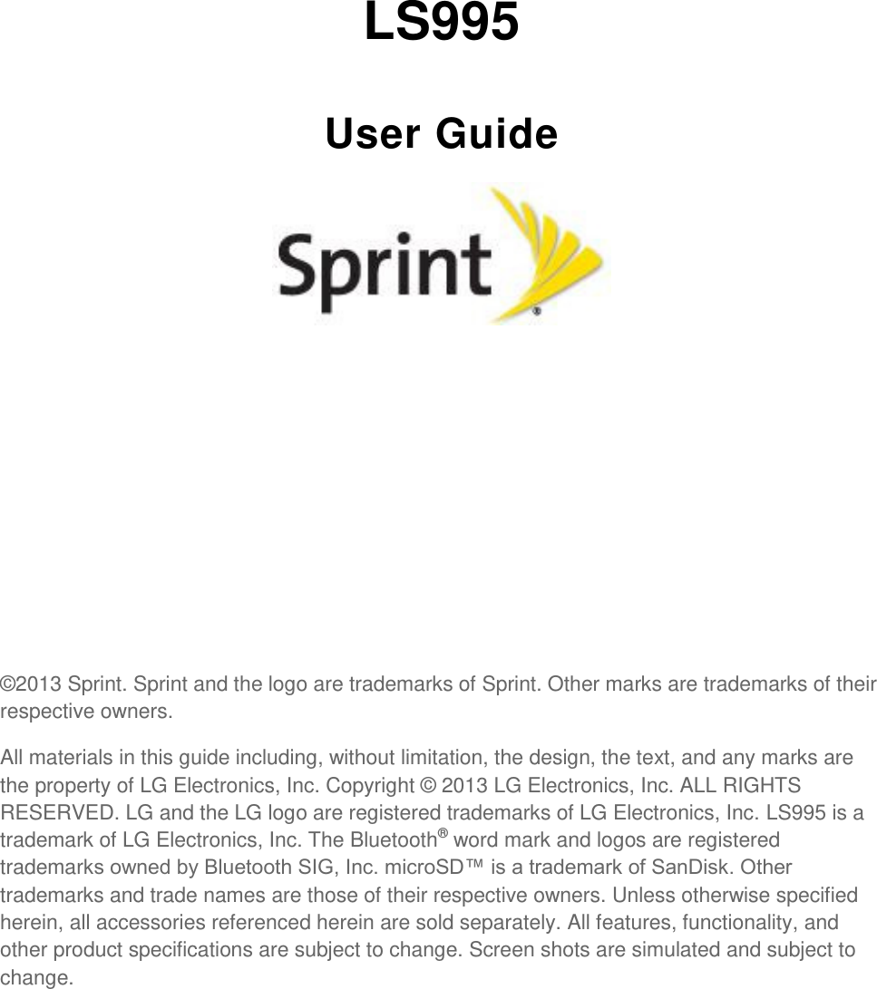    LS995 User Guide          ©2013 Sprint. Sprint and the logo are trademarks of Sprint. Other marks are trademarks of their respective owners. All materials in this guide including, without limitation, the design, the text, and any marks are the property of LG Electronics, Inc. Copyright © 2013 LG Electronics, Inc. ALL RIGHTS RESERVED. LG and the LG logo are registered trademarks of LG Electronics, Inc. LS995 is a trademark of LG Electronics, Inc. The Bluetooth® word mark and logos are registered trademarks owned by Bluetooth SIG, Inc. microSD™ is a trademark of SanDisk. Other trademarks and trade names are those of their respective owners. Unless otherwise specified herein, all accessories referenced herein are sold separately. All features, functionality, and other product specifications are subject to change. Screen shots are simulated and subject to change. 