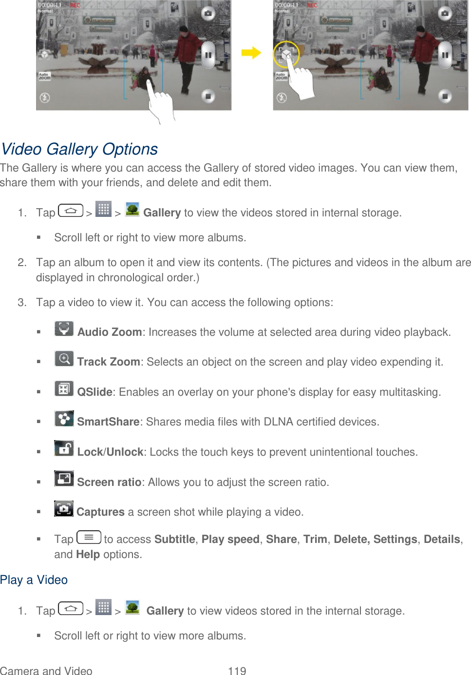  Camera and Video  119    Video Gallery Options The Gallery is where you can access the Gallery of stored video images. You can view them, share them with your friends, and delete and edit them. 1.  Tap   &gt;   &gt;   Gallery to view the videos stored in internal storage.   Scroll left or right to view more albums. 2.  Tap an album to open it and view its contents. (The pictures and videos in the album are displayed in chronological order.) 3.  Tap a video to view it. You can access the following options:   Audio Zoom: Increases the volume at selected area during video playback.   Track Zoom: Selects an object on the screen and play video expending it.    QSlide: Enables an overlay on your phone&apos;s display for easy multitasking.    SmartShare: Shares media files with DLNA certified devices.     Lock/Unlock: Locks the touch keys to prevent unintentional touches.    Screen ratio: Allows you to adjust the screen ratio.    Captures a screen shot while playing a video.   Tap   to access Subtitle, Play speed, Share, Trim, Delete, Settings, Details, and Help options. Play a Video 1.  Tap   &gt;   &gt;    Gallery to view videos stored in the internal storage.   Scroll left or right to view more albums. 
