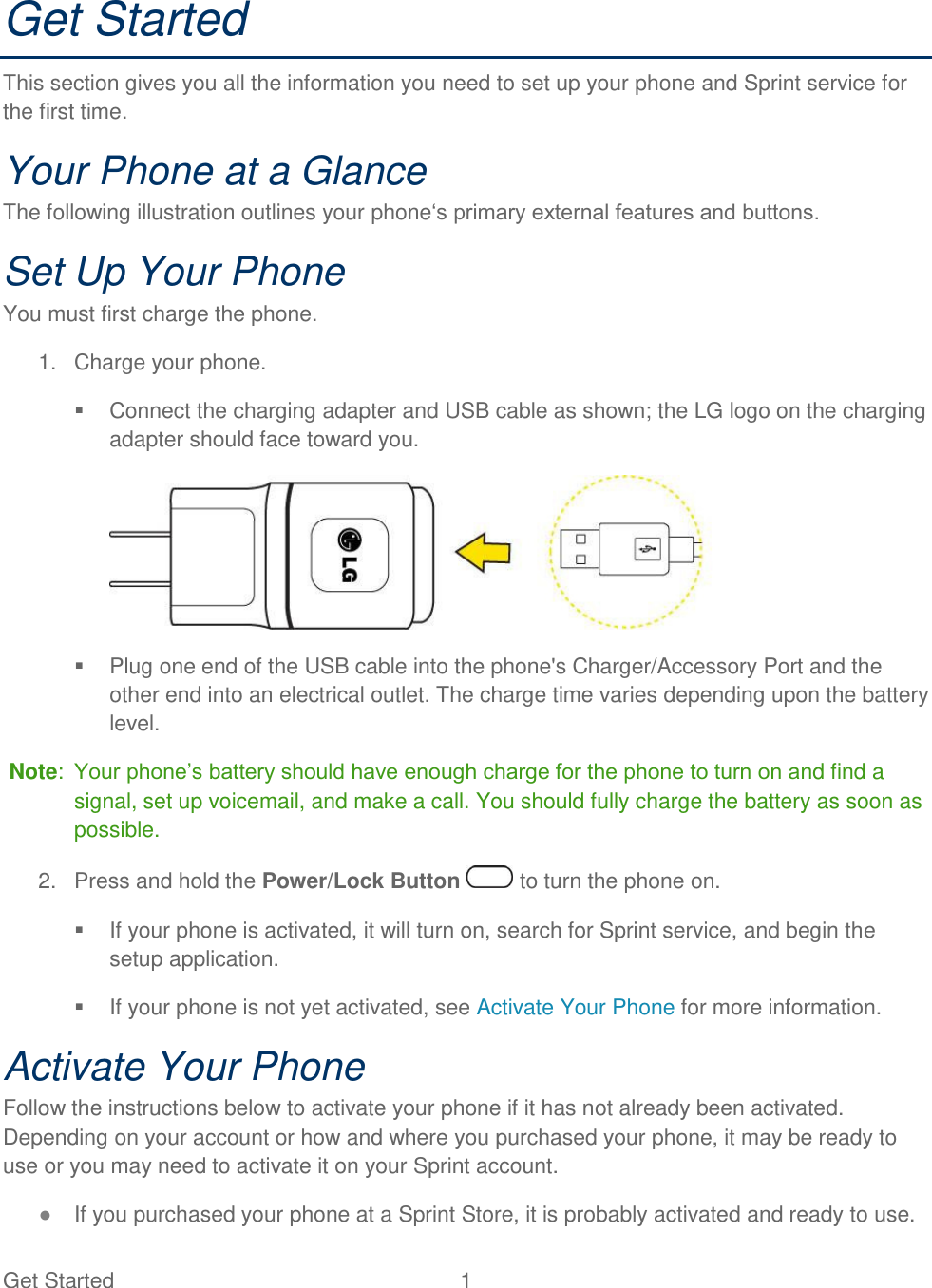  Get Started  1   Get Started This section gives you all the information you need to set up your phone and Sprint service for the first time. Your Phone at a Glance The following illustration outlines your phone‗s primary external features and buttons. Set Up Your Phone You must first charge the phone. 1.  Charge your phone.   Connect the charging adapter and USB cable as shown; the LG logo on the charging adapter should face toward you.     Plug one end of the USB cable into the phone&apos;s Charger/Accessory Port and the other end into an electrical outlet. The charge time varies depending upon the battery level.   Note:  Your phone‘s battery should have enough charge for the phone to turn on and find a signal, set up voicemail, and make a call. You should fully charge the battery as soon as possible.  2.  Press and hold the Power/Lock Button   to turn the phone on.   If your phone is activated, it will turn on, search for Sprint service, and begin the setup application.    If your phone is not yet activated, see Activate Your Phone for more information. Activate Your Phone Follow the instructions below to activate your phone if it has not already been activated. Depending on your account or how and where you purchased your phone, it may be ready to use or you may need to activate it on your Sprint account.  ● If you purchased your phone at a Sprint Store, it is probably activated and ready to use.  