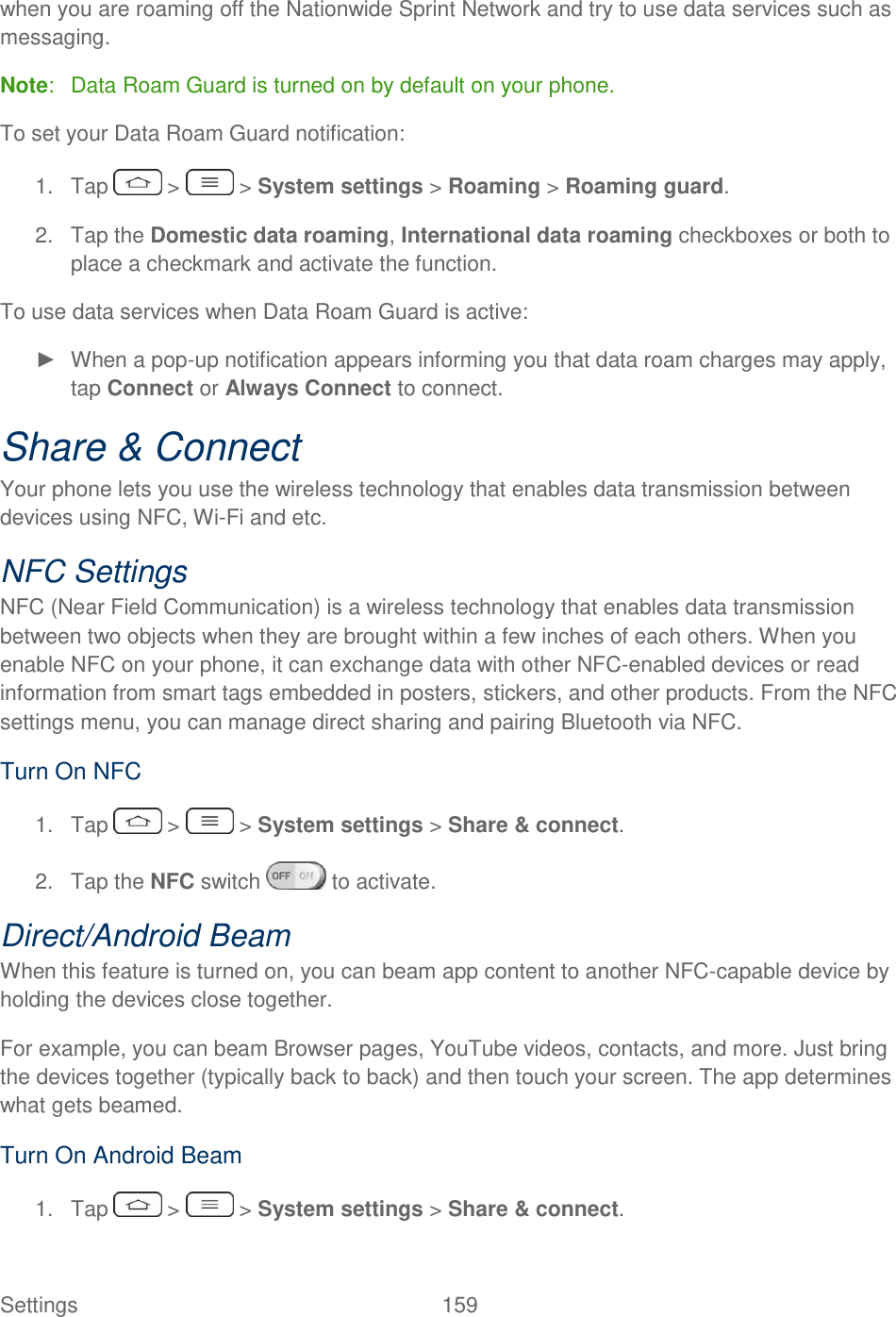  Settings  159   when you are roaming off the Nationwide Sprint Network and try to use data services such as messaging. Note:   Data Roam Guard is turned on by default on your phone. To set your Data Roam Guard notification: 1.  Tap   &gt;   &gt; System settings &gt; Roaming &gt; Roaming guard. 2.  Tap the Domestic data roaming, International data roaming checkboxes or both to place a checkmark and activate the function. To use data services when Data Roam Guard is active: ►  When a pop-up notification appears informing you that data roam charges may apply, tap Connect or Always Connect to connect. Share &amp; Connect Your phone lets you use the wireless technology that enables data transmission between devices using NFC, Wi-Fi and etc. NFC Settings NFC (Near Field Communication) is a wireless technology that enables data transmission between two objects when they are brought within a few inches of each others. When you enable NFC on your phone, it can exchange data with other NFC-enabled devices or read information from smart tags embedded in posters, stickers, and other products. From the NFC settings menu, you can manage direct sharing and pairing Bluetooth via NFC. Turn On NFC 1.  Tap   &gt;   &gt; System settings &gt; Share &amp; connect. 2.  Tap the NFC switch   to activate. Direct/Android Beam When this feature is turned on, you can beam app content to another NFC-capable device by holding the devices close together.  For example, you can beam Browser pages, YouTube videos, contacts, and more. Just bring the devices together (typically back to back) and then touch your screen. The app determines what gets beamed. Turn On Android Beam 1.  Tap   &gt;   &gt; System settings &gt; Share &amp; connect. 