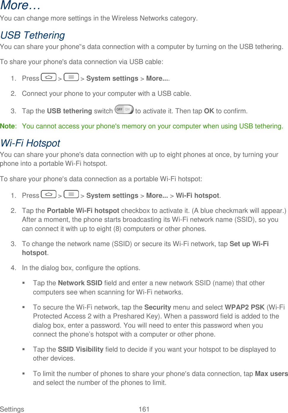  Settings  161   More… You can change more settings in the Wireless Networks category. USB Tethering You can share your phone‟s data connection with a computer by turning on the USB tethering. To share your phone&apos;s data connection via USB cable: 1.  Press   &gt;   &gt; System settings &gt; More.... 2.  Connect your phone to your computer with a USB cable. 3.  Tap the USB tethering switch   to activate it. Then tap OK to confirm. Note:  You cannot access your phone&apos;s memory on your computer when using USB tethering. Wi-Fi Hotspot You can share your phone&apos;s data connection with up to eight phones at once, by turning your phone into a portable Wi-Fi hotspot. To share your phone’s data connection as a portable Wi-Fi hotspot: 1.  Press   &gt;   &gt; System settings &gt; More... &gt; Wi-Fi hotspot. 2.  Tap the Portable Wi-Fi hotspot checkbox to activate it. (A blue checkmark will appear.) After a moment, the phone starts broadcasting its Wi-Fi network name (SSID), so you can connect it with up to eight (8) computers or other phones. 3.  To change the network name (SSID) or secure its Wi-Fi network, tap Set up Wi-Fi hotspot. 4.  In the dialog box, configure the options.   Tap the Network SSID field and enter a new network SSID (name) that other computers see when scanning for Wi-Fi networks.   To secure the Wi-Fi network, tap the Security menu and select WPAP2 PSK (Wi-Fi Protected Access 2 with a Preshared Key). When a password field is added to the dialog box, enter a password. You will need to enter this password when you connect the phone‘s hotspot with a computer or other phone.   Tap the SSID Visibility field to decide if you want your hotspot to be displayed to other devices.   To limit the number of phones to share your phone’s data connection, tap Max users and select the number of the phones to limit. 