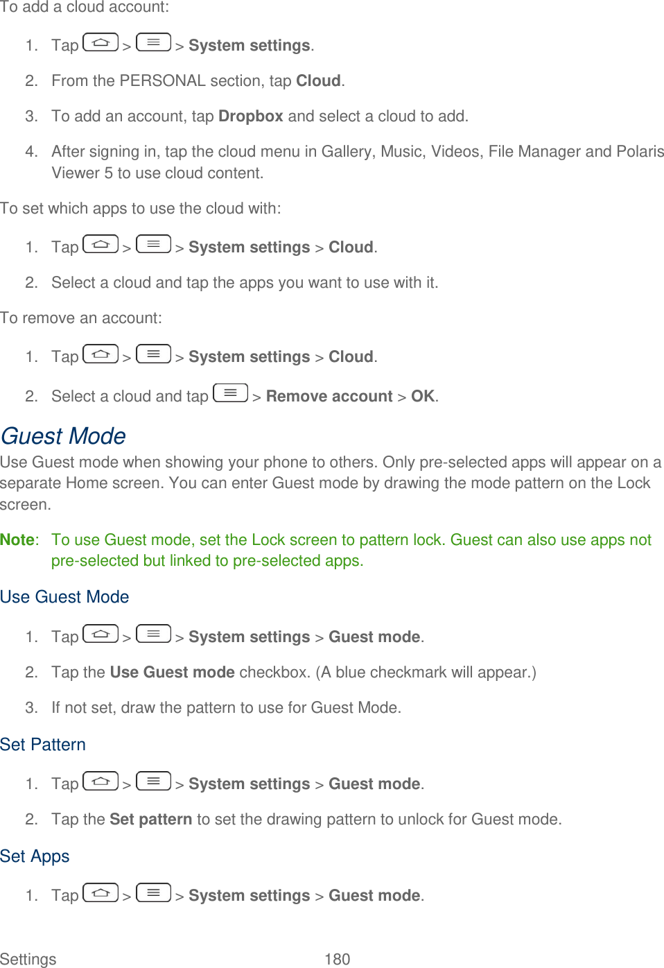  Settings  180   To add a cloud account: 1.  Tap   &gt;   &gt; System settings. 2.  From the PERSONAL section, tap Cloud. 3.  To add an account, tap Dropbox and select a cloud to add.  4.  After signing in, tap the cloud menu in Gallery, Music, Videos, File Manager and Polaris Viewer 5 to use cloud content.  To set which apps to use the cloud with: 1. Tap   &gt;   &gt; System settings &gt; Cloud. 2.  Select a cloud and tap the apps you want to use with it. To remove an account: 1.  Tap   &gt;   &gt; System settings &gt; Cloud.  2.  Select a cloud and tap   &gt; Remove account &gt; OK. Guest Mode Use Guest mode when showing your phone to others. Only pre-selected apps will appear on a separate Home screen. You can enter Guest mode by drawing the mode pattern on the Lock screen. Note:  To use Guest mode, set the Lock screen to pattern lock. Guest can also use apps not pre-selected but linked to pre-selected apps. Use Guest Mode 1.  Tap   &gt;   &gt; System settings &gt; Guest mode. 2.  Tap the Use Guest mode checkbox. (A blue checkmark will appear.) 3.  If not set, draw the pattern to use for Guest Mode. Set Pattern 1.  Tap   &gt;   &gt; System settings &gt; Guest mode. 2.  Tap the Set pattern to set the drawing pattern to unlock for Guest mode. Set Apps 1.  Tap   &gt;   &gt; System settings &gt; Guest mode. 
