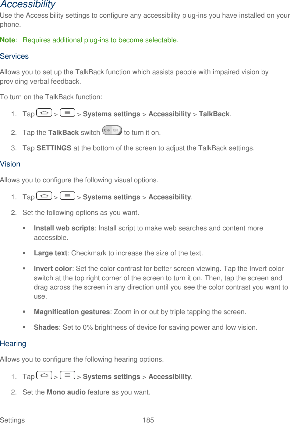  Settings  185   Accessibility Use the Accessibility settings to configure any accessibility plug-ins you have installed on your phone. Note:   Requires additional plug-ins to become selectable. Services Allows you to set up the TalkBack function which assists people with impaired vision by providing verbal feedback. To turn on the TalkBack function: 1.  Tap   &gt;   &gt; Systems settings &gt; Accessibility &gt; TalkBack. 2.  Tap the TalkBack switch   to turn it on. 3.  Tap SETTINGS at the bottom of the screen to adjust the TalkBack settings. Vision Allows you to configure the following visual options. 1.  Tap   &gt;   &gt; Systems settings &gt; Accessibility. 2.  Set the following options as you want.   Install web scripts: Install script to make web searches and content more accessible.  Large text: Checkmark to increase the size of the text.  Invert color: Set the color contrast for better screen viewing. Tap the Invert color switch at the top right corner of the screen to turn it on. Then, tap the screen and drag across the screen in any direction until you see the color contrast you want to use.  Magnification gestures: Zoom in or out by triple tapping the screen.  Shades: Set to 0% brightness of device for saving power and low vision. Hearing Allows you to configure the following hearing options. 1.  Tap   &gt;   &gt; Systems settings &gt; Accessibility. 2.  Set the Mono audio feature as you want.  