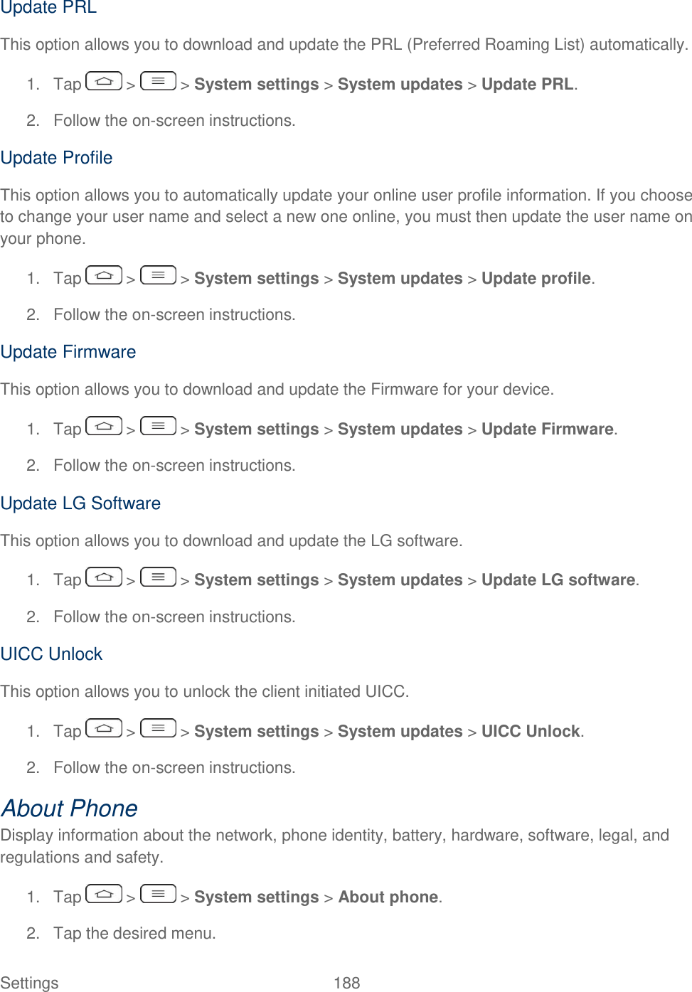  Settings  188   Update PRL This option allows you to download and update the PRL (Preferred Roaming List) automatically. 1.  Tap   &gt;   &gt; System settings &gt; System updates &gt; Update PRL. 2.  Follow the on-screen instructions. Update Profile This option allows you to automatically update your online user profile information. If you choose to change your user name and select a new one online, you must then update the user name on your phone. 1.  Tap   &gt;   &gt; System settings &gt; System updates &gt; Update profile. 2.  Follow the on-screen instructions. Update Firmware This option allows you to download and update the Firmware for your device. 1.  Tap   &gt;   &gt; System settings &gt; System updates &gt; Update Firmware. 2.  Follow the on-screen instructions. Update LG Software This option allows you to download and update the LG software. 1.  Tap   &gt;   &gt; System settings &gt; System updates &gt; Update LG software. 2.  Follow the on-screen instructions. UICC Unlock This option allows you to unlock the client initiated UICC. 1.  Tap   &gt;   &gt; System settings &gt; System updates &gt; UICC Unlock. 2.  Follow the on-screen instructions. About Phone Display information about the network, phone identity, battery, hardware, software, legal, and regulations and safety. 1.  Tap   &gt;   &gt; System settings &gt; About phone. 2.  Tap the desired menu. 