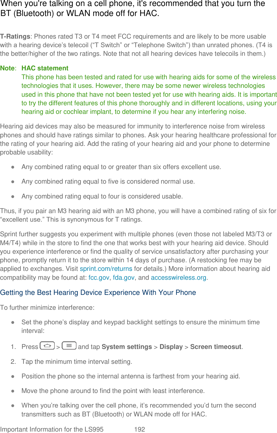  Important Information for the LS995  192   T-Ratings: Phones rated T3 or T4 meet FCC requirements and are likely to be more usable with a hearing device‘s telecoil (―T Switch‖ or ―Telephone Switch‖) than unrated phones. (T4 is the better/higher of the two ratings. Note that not all hearing devices have telecoils in them.) Note:  HAC statement  This phone has been tested and rated for use with hearing aids for some of the wireless technologies that it uses. However, there may be some newer wireless technologies used in this phone that have not been tested yet for use with hearing aids. It is important to try the different features of this phone thoroughly and in different locations, using your hearing aid or cochlear implant, to determine if you hear any interfering noise. Hearing aid devices may also be measured for immunity to interference noise from wireless phones and should have ratings similar to phones. Ask your hearing healthcare professional for the rating of your hearing aid. Add the rating of your hearing aid and your phone to determine probable usability: ● Any combined rating equal to or greater than six offers excellent use. ● Any combined rating equal to five is considered normal use. ● Any combined rating equal to four is considered usable. Thus, if you pair an M3 hearing aid with an M3 phone, you will have a combined rating of six for ―excellent use.‖ This is synonymous for T ratings. Sprint further suggests you experiment with multiple phones (even those not labeled M3/T3 or M4/T4) while in the store to find the one that works best with your hearing aid device. Should you experience interference or find the quality of service unsatisfactory after purchasing your phone, promptly return it to the store within 14 days of purchase. (A restocking fee may be applied to exchanges. Visit sprint.com/returns for details.) More information about hearing aid compatibility may be found at: fcc.gov, fda.gov, and accesswireless.org. Getting the Best Hearing Device Experience With Your Phone To further minimize interference: ● Set the phone‘s display and keypad backlight settings to ensure the minimum time interval: 1.  Press   &gt;   and tap System settings &gt; Display &gt; Screen timeosut. 2.  Tap the minimum time interval setting. ● Position the phone so the internal antenna is farthest from your hearing aid. ● Move the phone around to find the point with least interference. ● When you‘re talking over the cell phone, it‘s recommended you‘d turn the second transmitters such as BT (Bluetooth) or WLAN mode off for HAC. When you&apos;re talking on a cell phone, it&apos;s recommended that you turn the BT (Bluetooth) or WLAN mode off for HAC.
