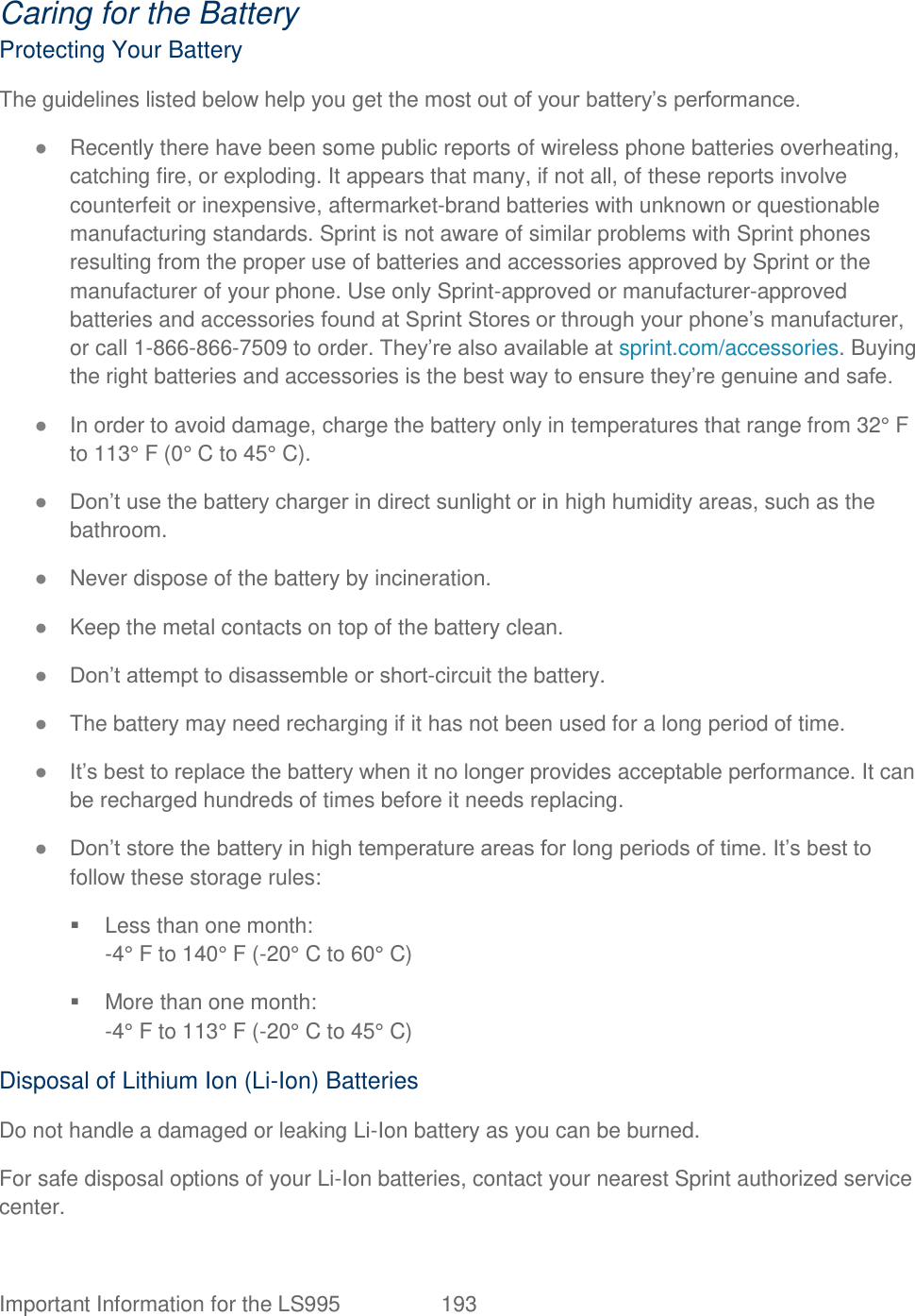 Important Information for the LS995  193   Caring for the Battery Protecting Your Battery The guidelines listed below help you get the most out of your battery‘s performance. ● Recently there have been some public reports of wireless phone batteries overheating, catching fire, or exploding. It appears that many, if not all, of these reports involve counterfeit or inexpensive, aftermarket-brand batteries with unknown or questionable manufacturing standards. Sprint is not aware of similar problems with Sprint phones resulting from the proper use of batteries and accessories approved by Sprint or the manufacturer of your phone. Use only Sprint-approved or manufacturer-approved batteries and accessories found at Sprint Stores or through your phone‘s manufacturer, or call 1-866-866-7509 to order. They‘re also available at sprint.com/accessories. Buying the right batteries and accessories is the best way to ensure they‘re genuine and safe. ● In order to avoid damage, charge the battery only in temperatures that range from 32° F to 113° F (0° C to 45° C). ● Don‘t use the battery charger in direct sunlight or in high humidity areas, such as the bathroom. ● Never dispose of the battery by incineration. ● Keep the metal contacts on top of the battery clean. ● Don‘t attempt to disassemble or short-circuit the battery. ● The battery may need recharging if it has not been used for a long period of time. ● It‘s best to replace the battery when it no longer provides acceptable performance. It can be recharged hundreds of times before it needs replacing. ● Don‘t store the battery in high temperature areas for long periods of time. It‘s best to follow these storage rules:   Less than one month: -4° F to 140° F (-20° C to 60° C)   More than one month: -4° F to 113° F (-20° C to 45° C) Disposal of Lithium Ion (Li-Ion) Batteries Do not handle a damaged or leaking Li-Ion battery as you can be burned. For safe disposal options of your Li-Ion batteries, contact your nearest Sprint authorized service center. 