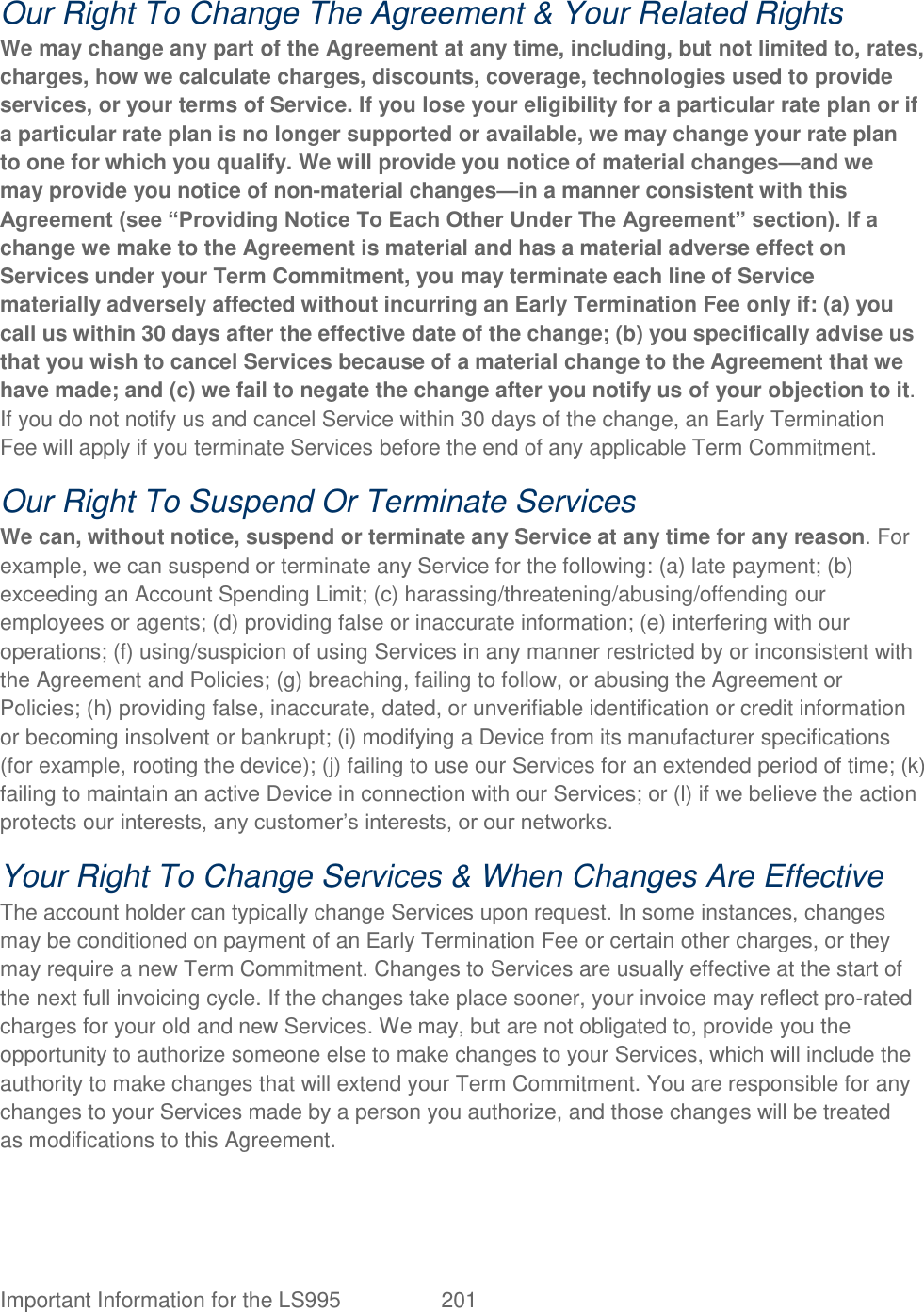  Important Information for the LS995  201   Our Right To Change The Agreement &amp; Your Related Rights We may change any part of the Agreement at any time, including, but not limited to, rates, charges, how we calculate charges, discounts, coverage, technologies used to provide services, or your terms of Service. If you lose your eligibility for a particular rate plan or if a particular rate plan is no longer supported or available, we may change your rate plan to one for which you qualify. We will provide you notice of material changes—and we may provide you notice of non-material changes—in a manner consistent with this Agreement (see ―Providing Notice To Each Other Under The Agreement‖ section). If a change we make to the Agreement is material and has a material adverse effect on Services under your Term Commitment, you may terminate each line of Service materially adversely affected without incurring an Early Termination Fee only if: (a) you call us within 30 days after the effective date of the change; (b) you specifically advise us that you wish to cancel Services because of a material change to the Agreement that we have made; and (c) we fail to negate the change after you notify us of your objection to it. If you do not notify us and cancel Service within 30 days of the change, an Early Termination Fee will apply if you terminate Services before the end of any applicable Term Commitment. Our Right To Suspend Or Terminate Services We can, without notice, suspend or terminate any Service at any time for any reason. For example, we can suspend or terminate any Service for the following: (a) late payment; (b) exceeding an Account Spending Limit; (c) harassing/threatening/abusing/offending our employees or agents; (d) providing false or inaccurate information; (e) interfering with our operations; (f) using/suspicion of using Services in any manner restricted by or inconsistent with the Agreement and Policies; (g) breaching, failing to follow, or abusing the Agreement or Policies; (h) providing false, inaccurate, dated, or unverifiable identification or credit information or becoming insolvent or bankrupt; (i) modifying a Device from its manufacturer specifications (for example, rooting the device); (j) failing to use our Services for an extended period of time; (k) failing to maintain an active Device in connection with our Services; or (l) if we believe the action protects our interests, any customer‘s interests, or our networks. Your Right To Change Services &amp; When Changes Are Effective The account holder can typically change Services upon request. In some instances, changes may be conditioned on payment of an Early Termination Fee or certain other charges, or they may require a new Term Commitment. Changes to Services are usually effective at the start of the next full invoicing cycle. If the changes take place sooner, your invoice may reflect pro-rated charges for your old and new Services. We may, but are not obligated to, provide you the opportunity to authorize someone else to make changes to your Services, which will include the authority to make changes that will extend your Term Commitment. You are responsible for any changes to your Services made by a person you authorize, and those changes will be treated as modifications to this Agreement. 