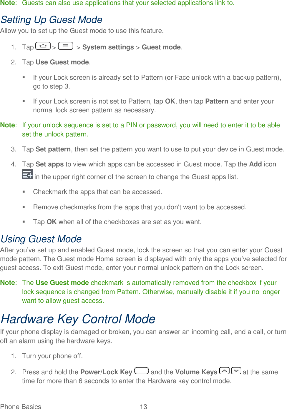  Phone Basics  13   Note:  Guests can also use applications that your selected applications link to. Setting Up Guest Mode Allow you to set up the Guest mode to use this feature. 1.  Tap   &gt;    &gt; System settings &gt; Guest mode. 2.  Tap Use Guest mode.   If your Lock screen is already set to Pattern (or Face unlock with a backup pattern), go to step 3.   If your Lock screen is not set to Pattern, tap OK, then tap Pattern and enter your normal lock screen pattern as necessary. Note:  If your unlock sequence is set to a PIN or password, you will need to enter it to be able set the unlock pattern. 3.  Tap Set pattern, then set the pattern you want to use to put your device in Guest mode. 4.  Tap Set apps to view which apps can be accessed in Guest mode. Tap the Add icon  in the upper right corner of the screen to change the Guest apps list.   Checkmark the apps that can be accessed.   Remove checkmarks from the apps that you don&apos;t want to be accessed.   Tap OK when all of the checkboxes are set as you want. Using Guest Mode After you‘ve set up and enabled Guest mode, lock the screen so that you can enter your Guest mode pattern. The Guest mode Home screen is displayed with only the apps you‘ve selected for guest access. To exit Guest mode, enter your normal unlock pattern on the Lock screen. Note:  The Use Guest mode checkmark is automatically removed from the checkbox if your lock sequence is changed from Pattern. Otherwise, manually disable it if you no longer want to allow guest access. Hardware Key Control Mode If your phone display is damaged or broken, you can answer an incoming call, end a call, or turn off an alarm using the hardware keys. 1.  Turn your phone off. 2.  Press and hold the Power/Lock Key   and the Volume Keys   at the same time for more than 6 seconds to enter the Hardware key control mode. 