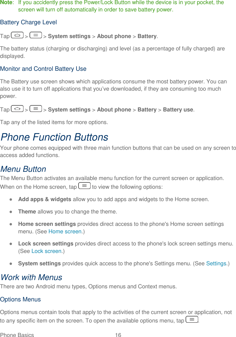 Phone Basics  16   Note:   If you accidently press the Power/Lock Button while the device is in your pocket, the screen will turn off automatically in order to save battery power. Battery Charge Level Tap   &gt;   &gt; System settings &gt; About phone &gt; Battery. The battery status (charging or discharging) and level (as a percentage of fully charged) are displayed. Monitor and Control Battery Use The Battery use screen shows which applications consume the most battery power. You can also use it to turn off applications that you‘ve downloaded, if they are consuming too much power. Tap   &gt;   &gt; System settings &gt; About phone &gt; Battery &gt; Battery use. Tap any of the listed items for more options. Phone Function Buttons Your phone comes equipped with three main function buttons that can be used on any screen to access added functions. Menu Button The Menu Button activates an available menu function for the current screen or application. When on the Home screen, tap   to view the following options: ● Add apps &amp; widgets allow you to add apps and widgets to the Home screen. ● Theme allows you to change the theme. ● Home screen settings provides direct access to the phone&apos;s Home screen settings menu. (See Home screen.) ● Lock screen settings provides direct access to the phone&apos;s lock screen settings menu. (See Lock screen.) ● System settings provides quick access to the phone&apos;s Settings menu. (See Settings.) Work with Menus There are two Android menu types, Options menus and Context menus. Options Menus Options menus contain tools that apply to the activities of the current screen or application, not to any specific item on the screen. To open the available options menu, tap  . 