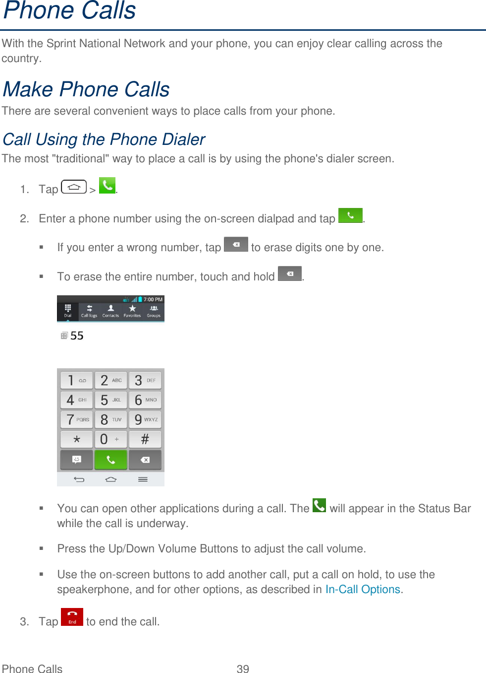  Phone Calls  39   Phone Calls  With the Sprint National Network and your phone, you can enjoy clear calling across the country. Make Phone Calls There are several convenient ways to place calls from your phone. Call Using the Phone Dialer The most &quot;traditional&quot; way to place a call is by using the phone&apos;s dialer screen. 1.  Tap   &gt;  . 2.  Enter a phone number using the on-screen dialpad and tap  .   If you enter a wrong number, tap   to erase digits one by one.   To erase the entire number, touch and hold  .    You can open other applications during a call. The   will appear in the Status Bar while the call is underway.   Press the Up/Down Volume Buttons to adjust the call volume.   Use the on-screen buttons to add another call, put a call on hold, to use the speakerphone, and for other options, as described in In-Call Options. 3.  Tap   to end the call. 