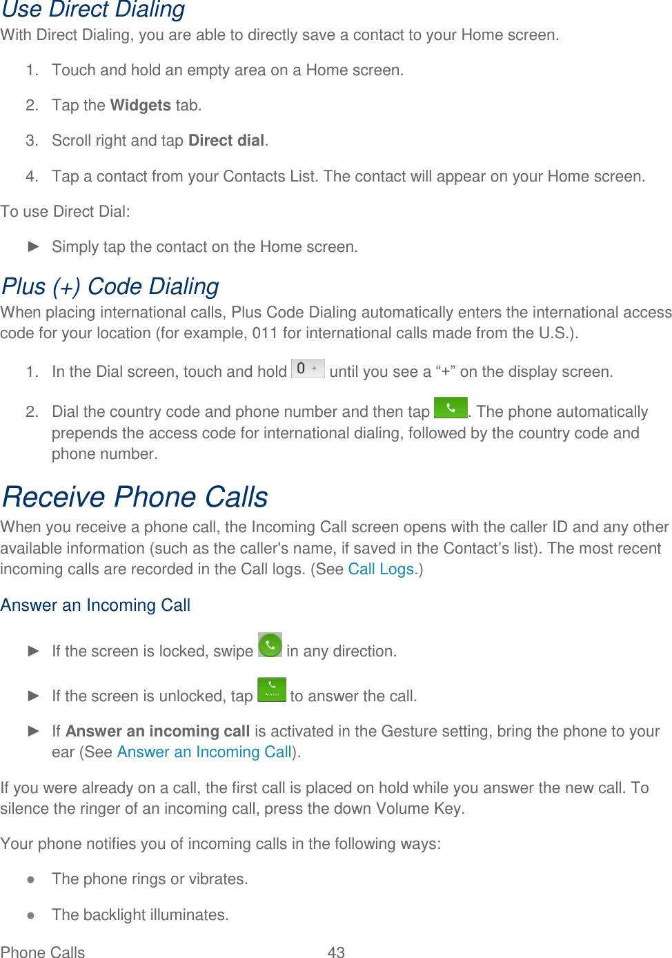  Phone Calls  43   Use Direct Dialing With Direct Dialing, you are able to directly save a contact to your Home screen. 1.  Touch and hold an empty area on a Home screen.  2.  Tap the Widgets tab. 3.  Scroll right and tap Direct dial. 4.  Tap a contact from your Contacts List. The contact will appear on your Home screen. To use Direct Dial: ►  Simply tap the contact on the Home screen. Plus (+) Code Dialing When placing international calls, Plus Code Dialing automatically enters the international access code for your location (for example, 011 for international calls made from the U.S.). 1.  In the Dial screen, touch and hold   until you see a ―+‖ on the display screen. 2.  Dial the country code and phone number and then tap  . The phone automatically prepends the access code for international dialing, followed by the country code and phone number. Receive Phone Calls When you receive a phone call, the Incoming Call screen opens with the caller ID and any other available information (such as the caller&apos;s name, if saved in the Contact‘s list). The most recent incoming calls are recorded in the Call logs. (See Call Logs.) Answer an Incoming Call ►  If the screen is locked, swipe   in any direction. ►  If the screen is unlocked, tap   to answer the call. ► If Answer an incoming call is activated in the Gesture setting, bring the phone to your ear (See Answer an Incoming Call). If you were already on a call, the first call is placed on hold while you answer the new call. To silence the ringer of an incoming call, press the down Volume Key. Your phone notifies you of incoming calls in the following ways: ● The phone rings or vibrates. ● The backlight illuminates. 