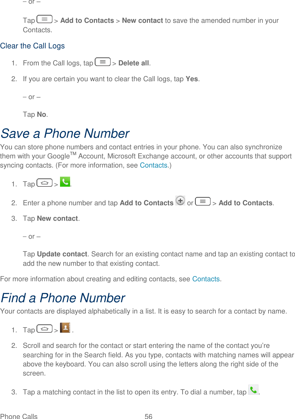  Phone Calls  56   – or – Tap   &gt; Add to Contacts &gt; New contact to save the amended number in your Contacts. Clear the Call Logs 1.  From the Call logs, tap   &gt; Delete all. 2.  If you are certain you want to clear the Call logs, tap Yes. – or – Tap No. Save a Phone Number You can store phone numbers and contact entries in your phone. You can also synchronize them with your GoogleTM Account, Microsoft Exchange account, or other accounts that support syncing contacts. (For more information, see Contacts.) 1.  Tap   &gt;  . 2.  Enter a phone number and tap Add to Contacts   or   &gt; Add to Contacts. 3.  Tap New contact. – or – Tap Update contact. Search for an existing contact name and tap an existing contact to add the new number to that existing contact. For more information about creating and editing contacts, see Contacts. Find a Phone Number Your contacts are displayed alphabetically in a list. It is easy to search for a contact by name. 1.  Tap   &gt;   . 2.  Scroll and search for the contact or start entering the name of the contact you‘re searching for in the Search field. As you type, contacts with matching names will appear above the keyboard. You can also scroll using the letters along the right side of the screen. 3.  Tap a matching contact in the list to open its entry. To dial a number, tap  . 