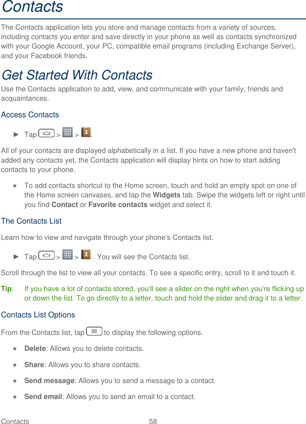  Contacts  58   Contacts The Contacts application lets you store and manage contacts from a variety of sources, including contacts you enter and save directly in your phone as well as contacts synchronized with your Google Account, your PC, compatible email programs (including Exchange Server), and your Facebook friends. Get Started With Contacts Use the Contacts application to add, view, and communicate with your family, friends and acquaintances. Access Contacts ►  Tap   &gt;   &gt;  . All of your contacts are displayed alphabetically in a list. If you have a new phone and haven&apos;t added any contacts yet, the Contacts application will display hints on how to start adding contacts to your phone. ● To add contacts shortcut to the Home screen, touch and hold an empty spot on one of the Home screen canvases, and tap the Widgets tab. Swipe the widgets left or right until you find Contact or Favorite contacts widget and select it. The Contacts List Learn how to view and navigate through your phone‗s Contacts list. ►  Tap   &gt;   &gt;   . You will see the Contacts list. Scroll through the list to view all your contacts. To see a specific entry, scroll to it and touch it. Tip:  If you have a lot of contacts stored, you‗ll see a slider on the right when you‗re flicking up or down the list. To go directly to a letter, touch and hold the slider and drag it to a letter. Contacts List Options From the Contacts list, tap   to display the following options. ● Delete: Allows you to delete contacts. ● Share: Allows you to share contacts. ● Send message: Allows you to send a message to a contact. ● Send email: Allows you to send an email to a contact. 