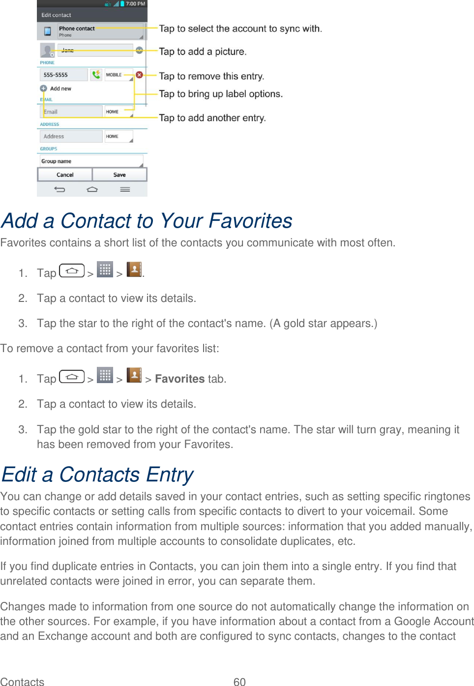  Contacts  60    Add a Contact to Your Favorites Favorites contains a short list of the contacts you communicate with most often. 1.  Tap   &gt;   &gt;  . 2.  Tap a contact to view its details. 3.  Tap the star to the right of the contact&apos;s name. (A gold star appears.) To remove a contact from your favorites list: 1.  Tap   &gt;   &gt;   &gt; Favorites tab. 2.  Tap a contact to view its details. 3.  Tap the gold star to the right of the contact&apos;s name. The star will turn gray, meaning it has been removed from your Favorites. Edit a Contacts Entry You can change or add details saved in your contact entries, such as setting specific ringtones to specific contacts or setting calls from specific contacts to divert to your voicemail. Some contact entries contain information from multiple sources: information that you added manually, information joined from multiple accounts to consolidate duplicates, etc. If you find duplicate entries in Contacts, you can join them into a single entry. If you find that unrelated contacts were joined in error, you can separate them. Changes made to information from one source do not automatically change the information on the other sources. For example, if you have information about a contact from a Google Account and an Exchange account and both are configured to sync contacts, changes to the contact 