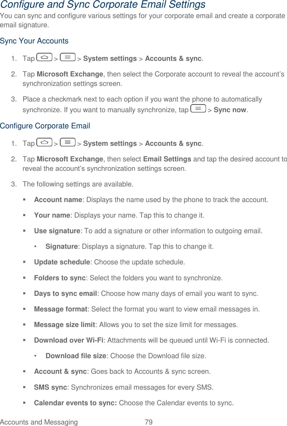  Accounts and Messaging  79   Configure and Sync Corporate Email Settings You can sync and configure various settings for your corporate email and create a corporate email signature. Sync Your Accounts 1.  Tap   &gt;   &gt; System settings &gt; Accounts &amp; sync. 2.  Tap Microsoft Exchange, then select the Corporate account to reveal the account‘s synchronization settings screen. 3.  Place a checkmark next to each option if you want the phone to automatically synchronize. If you want to manually synchronize, tap   &gt; Sync now. Configure Corporate Email 1.  Tap   &gt;   &gt; System settings &gt; Accounts &amp; sync. 2.  Tap Microsoft Exchange, then select Email Settings and tap the desired account to reveal the account‘s synchronization settings screen. 3.  The following settings are available.  Account name: Displays the name used by the phone to track the account.  Your name: Displays your name. Tap this to change it.  Use signature: To add a signature or other information to outgoing email. • Signature: Displays a signature. Tap this to change it.  Update schedule: Choose the update schedule.  Folders to sync: Select the folders you want to synchronize.  Days to sync email: Choose how many days of email you want to sync.  Message format: Select the format you want to view email messages in.  Message size limit: Allows you to set the size limit for messages.  Download over Wi-Fi: Attachments will be queued until Wi-Fi is connected. • Download file size: Choose the Download file size.   Account &amp; sync: Goes back to Accounts &amp; sync screen.  SMS sync: Synchronizes email messages for every SMS.  Calendar events to sync: Choose the Calendar events to sync. 