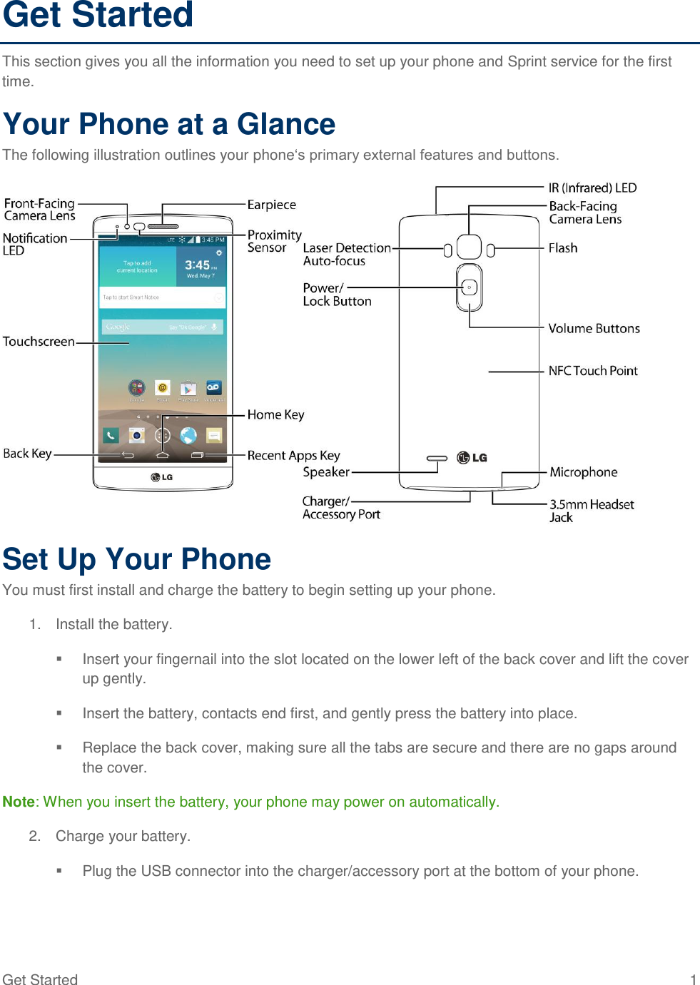 Get Started  1 Get Started This section gives you all the information you need to set up your phone and Sprint service for the first time. Your Phone at a Glance The following illustration outlines your phone‗s primary external features and buttons.  Set Up Your Phone You must first install and charge the battery to begin setting up your phone. 1.  Install the battery.   Insert your fingernail into the slot located on the lower left of the back cover and lift the cover up gently.   Insert the battery, contacts end first, and gently press the battery into place.   Replace the back cover, making sure all the tabs are secure and there are no gaps around the cover. Note: When you insert the battery, your phone may power on automatically. 2.  Charge your battery.   Plug the USB connector into the charger/accessory port at the bottom of your phone. 