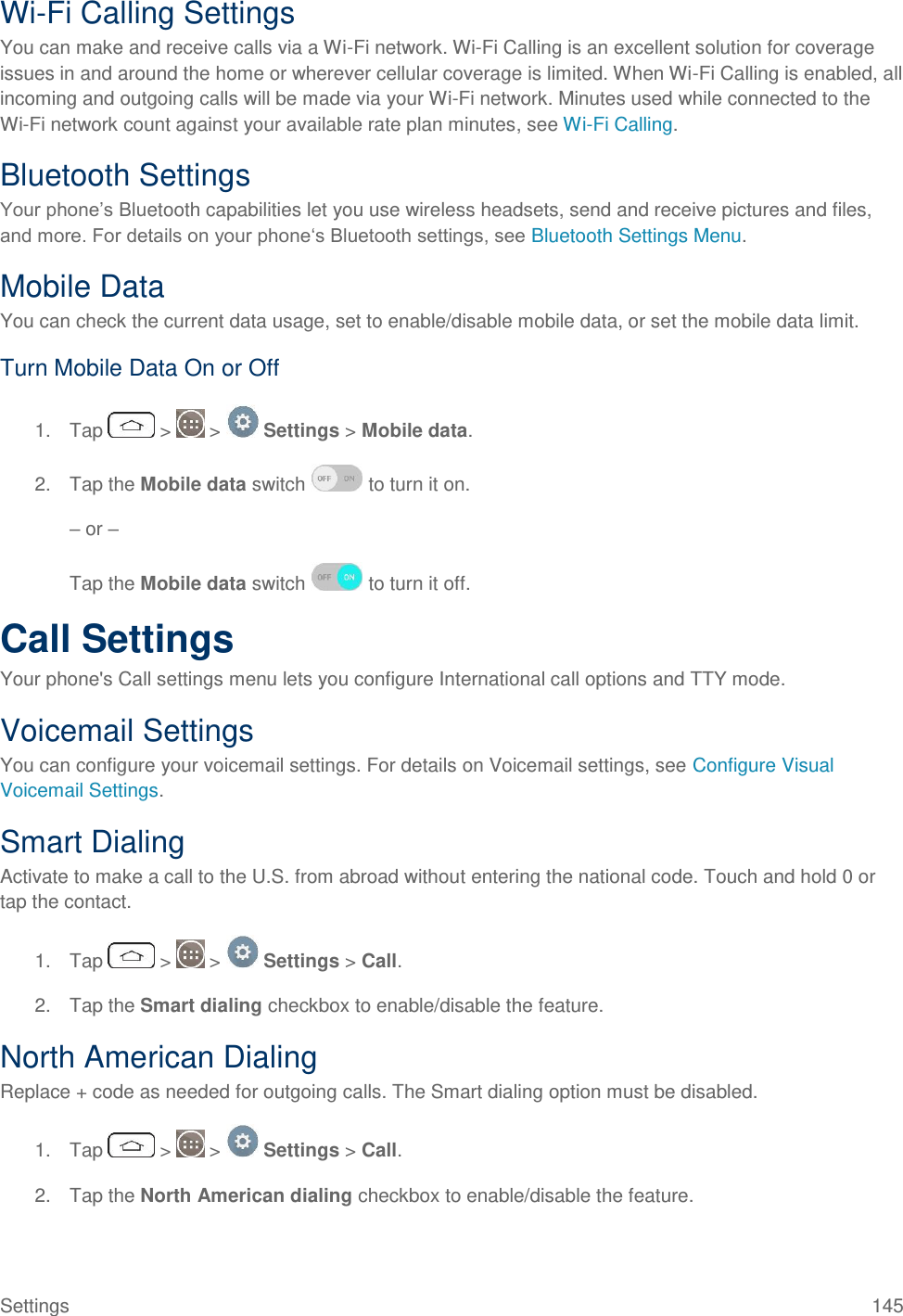Settings  145 Wi-Fi Calling Settings You can make and receive calls via a Wi-Fi network. Wi-Fi Calling is an excellent solution for coverage issues in and around the home or wherever cellular coverage is limited. When Wi-Fi Calling is enabled, all incoming and outgoing calls will be made via your Wi-Fi network. Minutes used while connected to the Wi-Fi network count against your available rate plan minutes, see Wi-Fi Calling. Bluetooth Settings Your phone‘s Bluetooth capabilities let you use wireless headsets, send and receive pictures and files, and more. For details on your phone‗s Bluetooth settings, see Bluetooth Settings Menu. Mobile Data You can check the current data usage, set to enable/disable mobile data, or set the mobile data limit. Turn Mobile Data On or Off 1.  Tap   &gt;   &gt;   Settings &gt; Mobile data.  2.  Tap the Mobile data switch   to turn it on.  – or –  Tap the Mobile data switch   to turn it off. Call Settings Your phone&apos;s Call settings menu lets you configure International call options and TTY mode. Voicemail Settings  You can configure your voicemail settings. For details on Voicemail settings, see Configure Visual Voicemail Settings. Smart Dialing Activate to make a call to the U.S. from abroad without entering the national code. Touch and hold 0 or tap the contact. 1.  Tap   &gt;   &gt;   Settings &gt; Call. 2.  Tap the Smart dialing checkbox to enable/disable the feature. North American Dialing Replace + code as needed for outgoing calls. The Smart dialing option must be disabled. 1.  Tap   &gt;   &gt;   Settings &gt; Call. 2.  Tap the North American dialing checkbox to enable/disable the feature. 