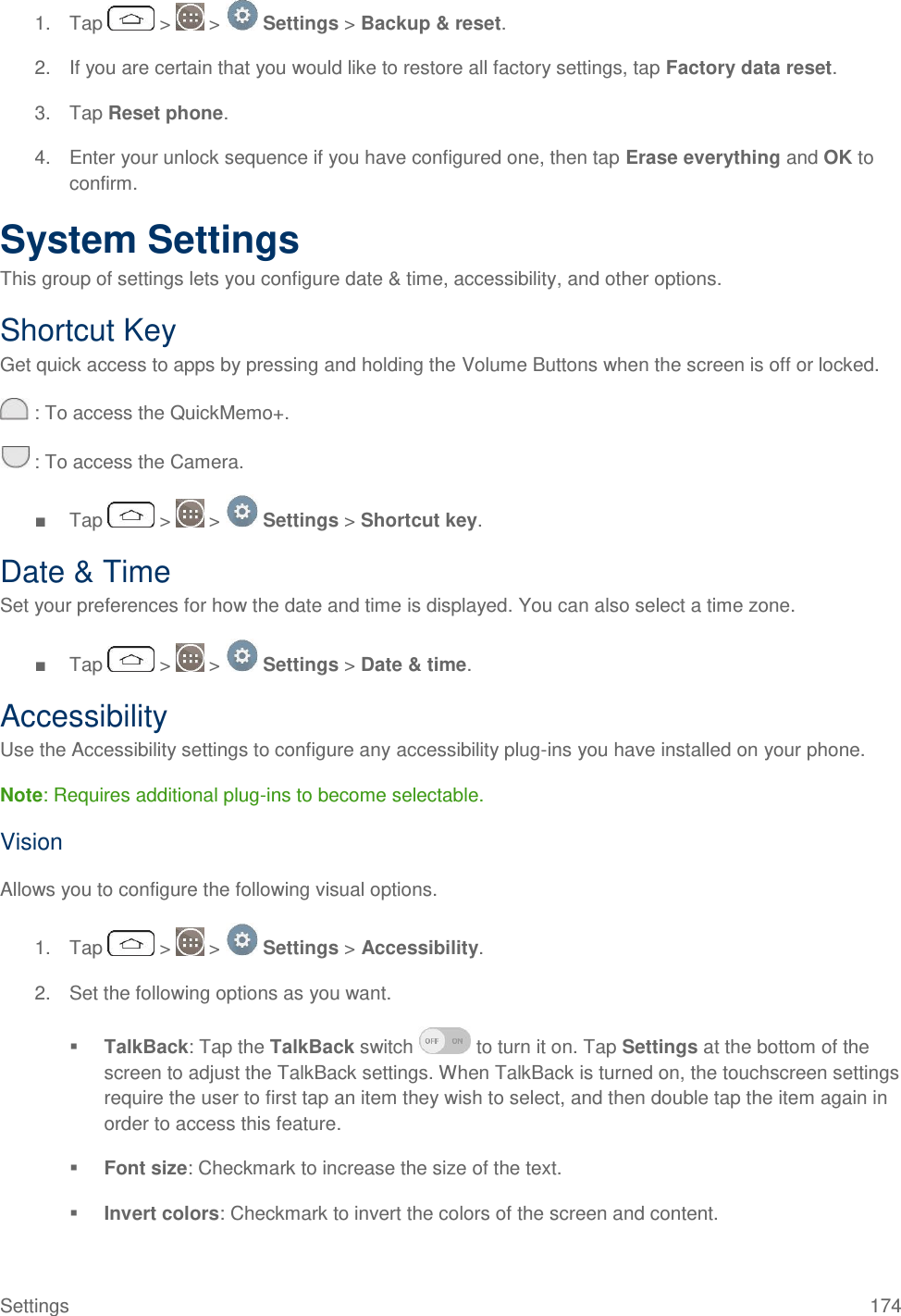 Settings  174 1.  Tap   &gt;   &gt;   Settings &gt; Backup &amp; reset. 2.  If you are certain that you would like to restore all factory settings, tap Factory data reset. 3.  Tap Reset phone. 4.  Enter your unlock sequence if you have configured one, then tap Erase everything and OK to confirm. System Settings This group of settings lets you configure date &amp; time, accessibility, and other options. Shortcut Key Get quick access to apps by pressing and holding the Volume Buttons when the screen is off or locked.  : To access the QuickMemo+.  : To access the Camera. ■  Tap   &gt;   &gt;   Settings &gt; Shortcut key. Date &amp; Time Set your preferences for how the date and time is displayed. You can also select a time zone. ■  Tap   &gt;   &gt;   Settings &gt; Date &amp; time. Accessibility Use the Accessibility settings to configure any accessibility plug-ins you have installed on your phone. Note: Requires additional plug-ins to become selectable. Vision Allows you to configure the following visual options. 1.  Tap   &gt;   &gt;   Settings &gt; Accessibility. 2.  Set the following options as you want.   TalkBack: Tap the TalkBack switch   to turn it on. Tap Settings at the bottom of the screen to adjust the TalkBack settings. When TalkBack is turned on, the touchscreen settings require the user to first tap an item they wish to select, and then double tap the item again in order to access this feature.  Font size: Checkmark to increase the size of the text.  Invert colors: Checkmark to invert the colors of the screen and content.  
